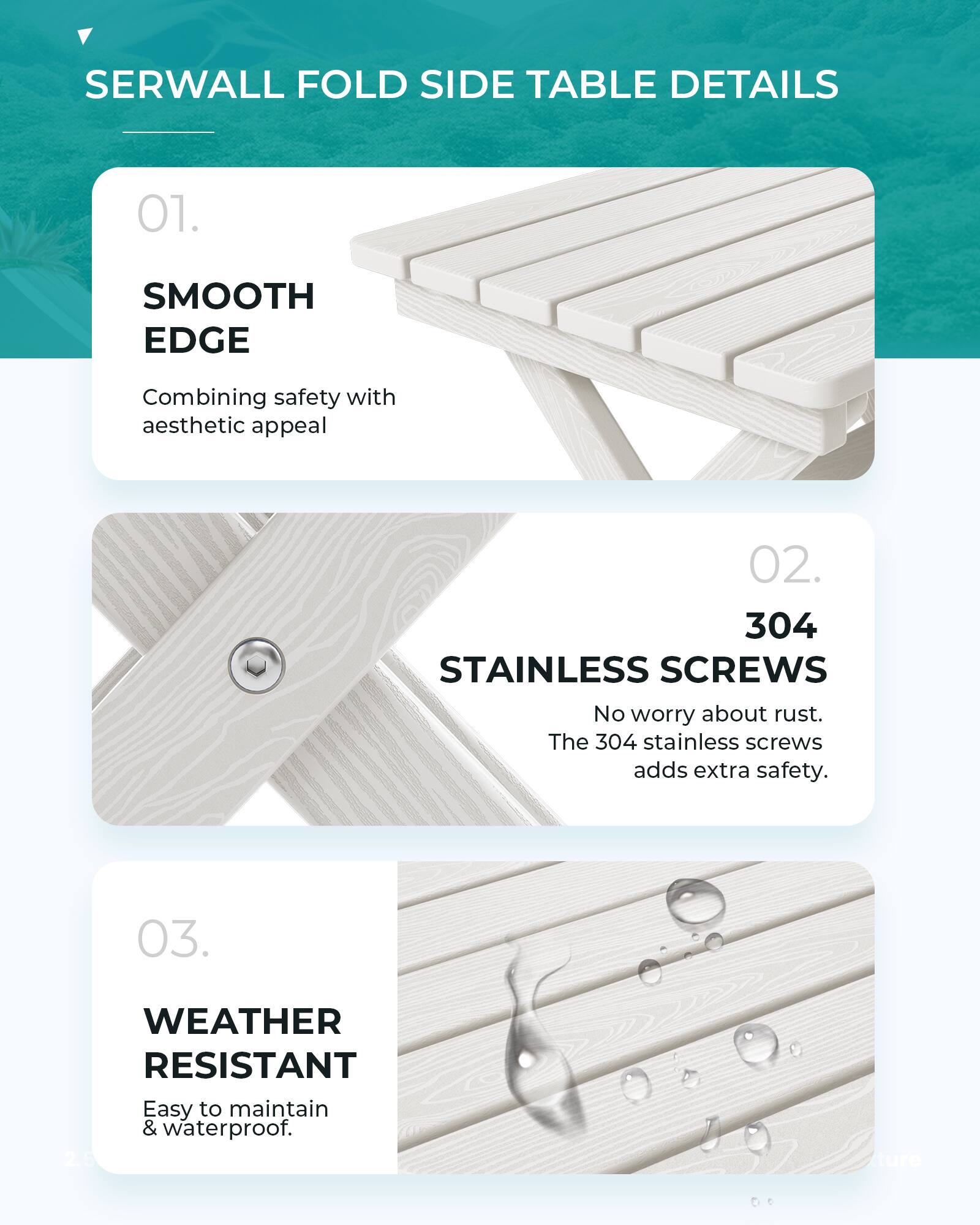 SERWALL FOLD SIDE TABLE DETAILS

01. SMOOTH EDGE
Combining safety with aesthetic appeal

02. 304 STAINLESS SCREWS
No worry about rust. The 304 stainless screws adds extra safety.

03. WEATHER RESISTANT
Easy to maintain & waterproof.
