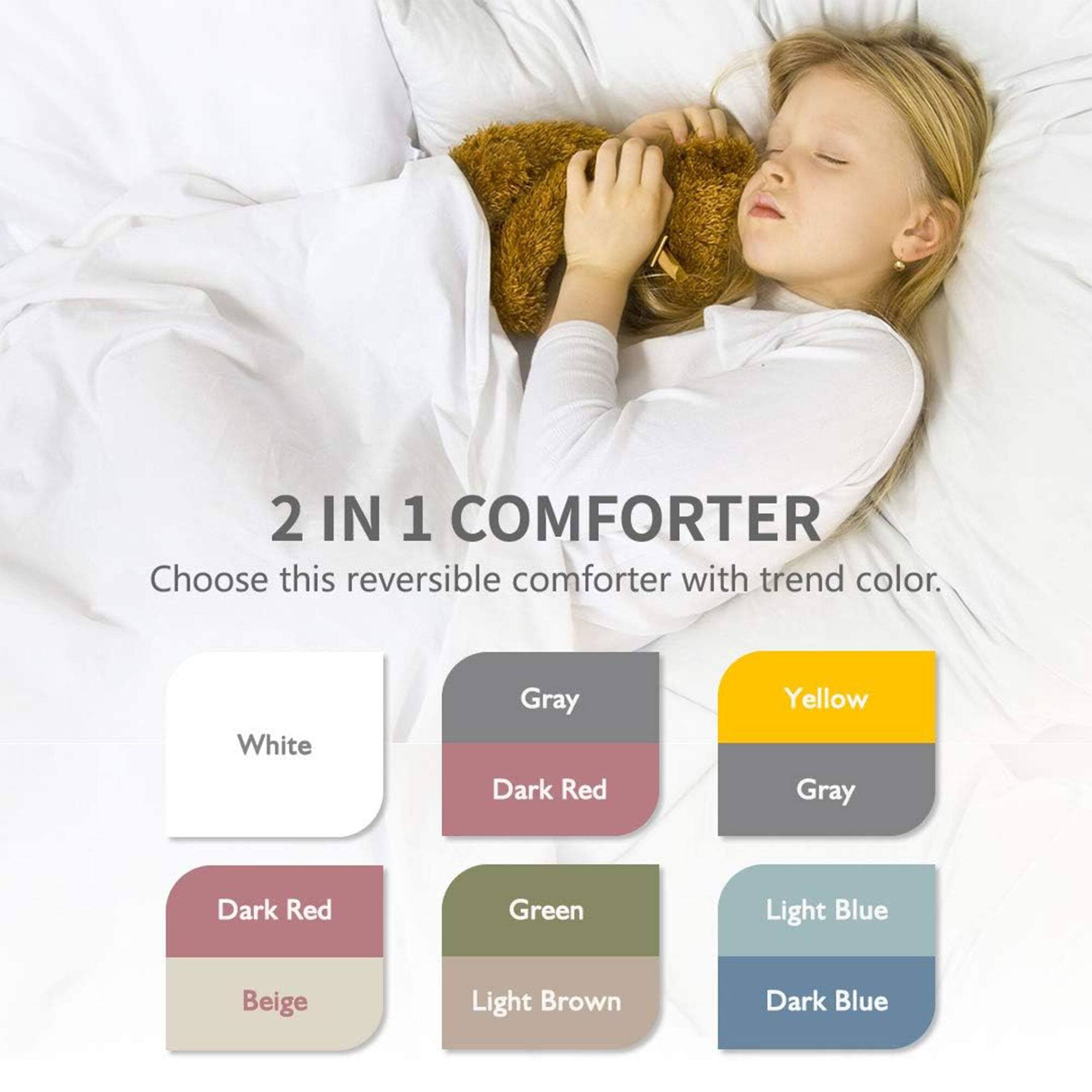 2 IN 1 COMFORTER  
Choose this reversible comforter with trend color.  

- White  
- Gray  
- Dark Red  
- Yellow  
- Gray  
- Dark Red  
- Green  
- Light Blue  
- Beige  
- Light Brown  
- Dark Blue