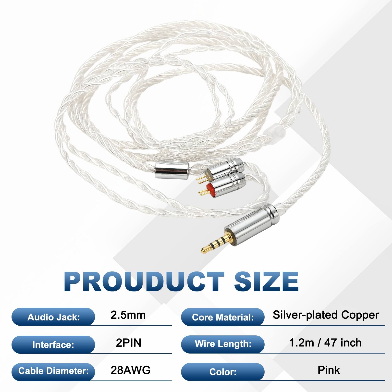 PRODUCT SIZE  
Audio Jack: 2.5mm  
Core Material: Silver-plated Copper  
Interface: 2PIN  
Wire Length: 1.2m / 47 inch  
Cable Diameter: 28AWG  
Color: Pink