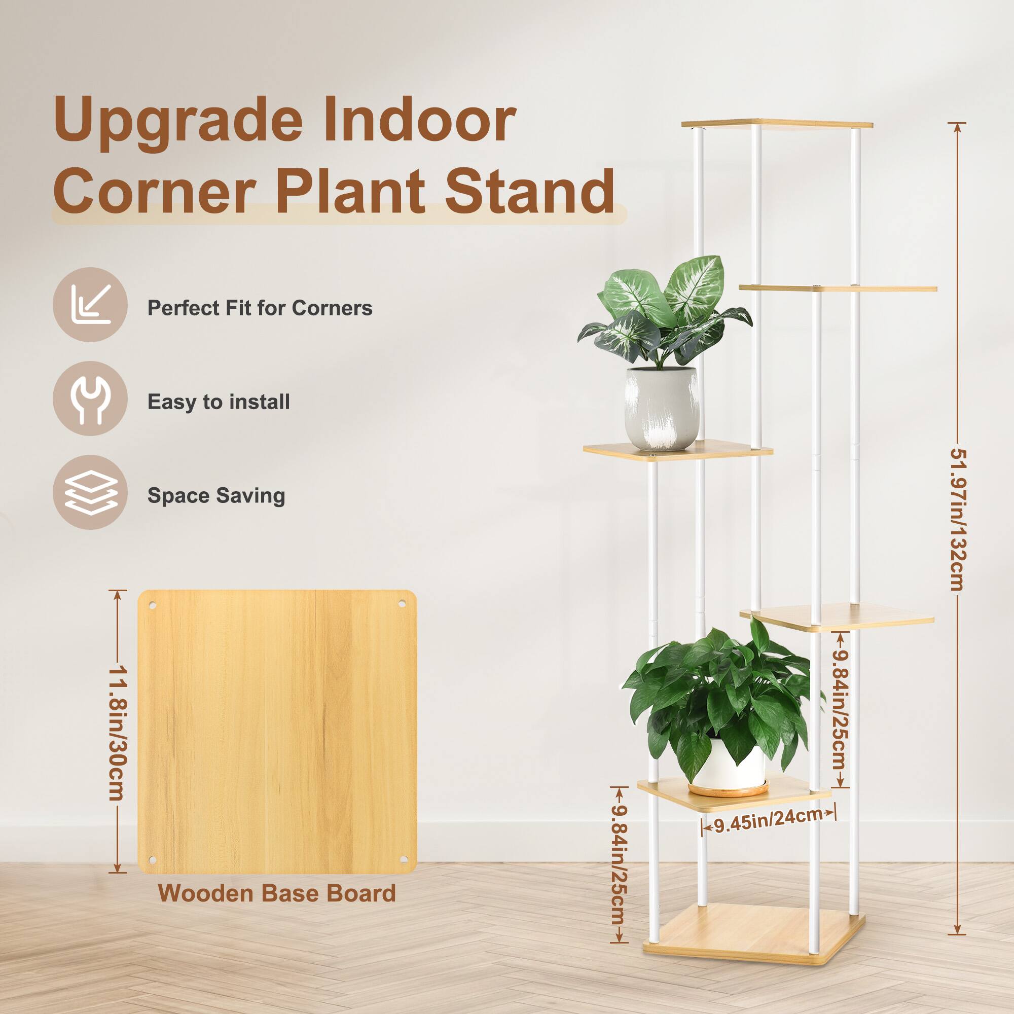 Upgrade Indoor Corner Plant Stand

- Perfect Fit for Corners
- Easy to install
- Space Saving

Wooden Base Board
- 11.8in/30cm

Dimensions:
- 9.84in/25cm (width)
- 9.84in/25cm (depth)
- 9.45in/24cm (shelf depth)
- 51.97in/132cm (height)