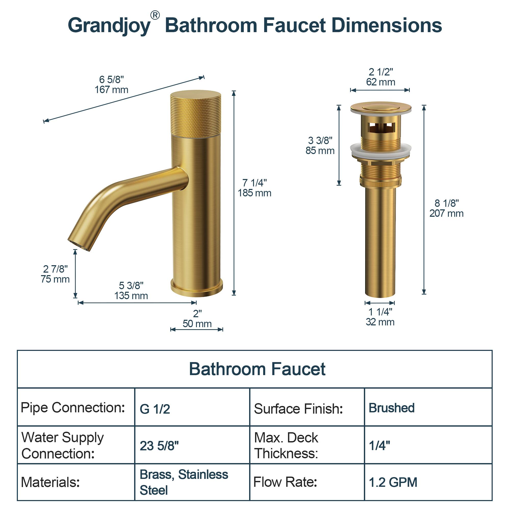 Grandjoy® Bathroom Faucet Dimensions

- 6 5/8" (167 mm)
- 2 1/2" (62 mm)
- 3 3/8" (85 mm)
- 7 1/4" (185 mm)
- 8 1/8" (207 mm)
- 2 7/8" (75 mm)
- 5 3/8" (135 mm)
- 2" (50 mm)
- 1 1/4" (32 mm)

Bathroom Faucet

- Pipe Connection: G 1/2
- Water Supply Connection: 23 5/8"
- Materials: Brass, Stainless Steel
- Surface Finish: Brushed
- Max. Deck Thickness: 1/4"
- Flow Rate: 1.2 GPM