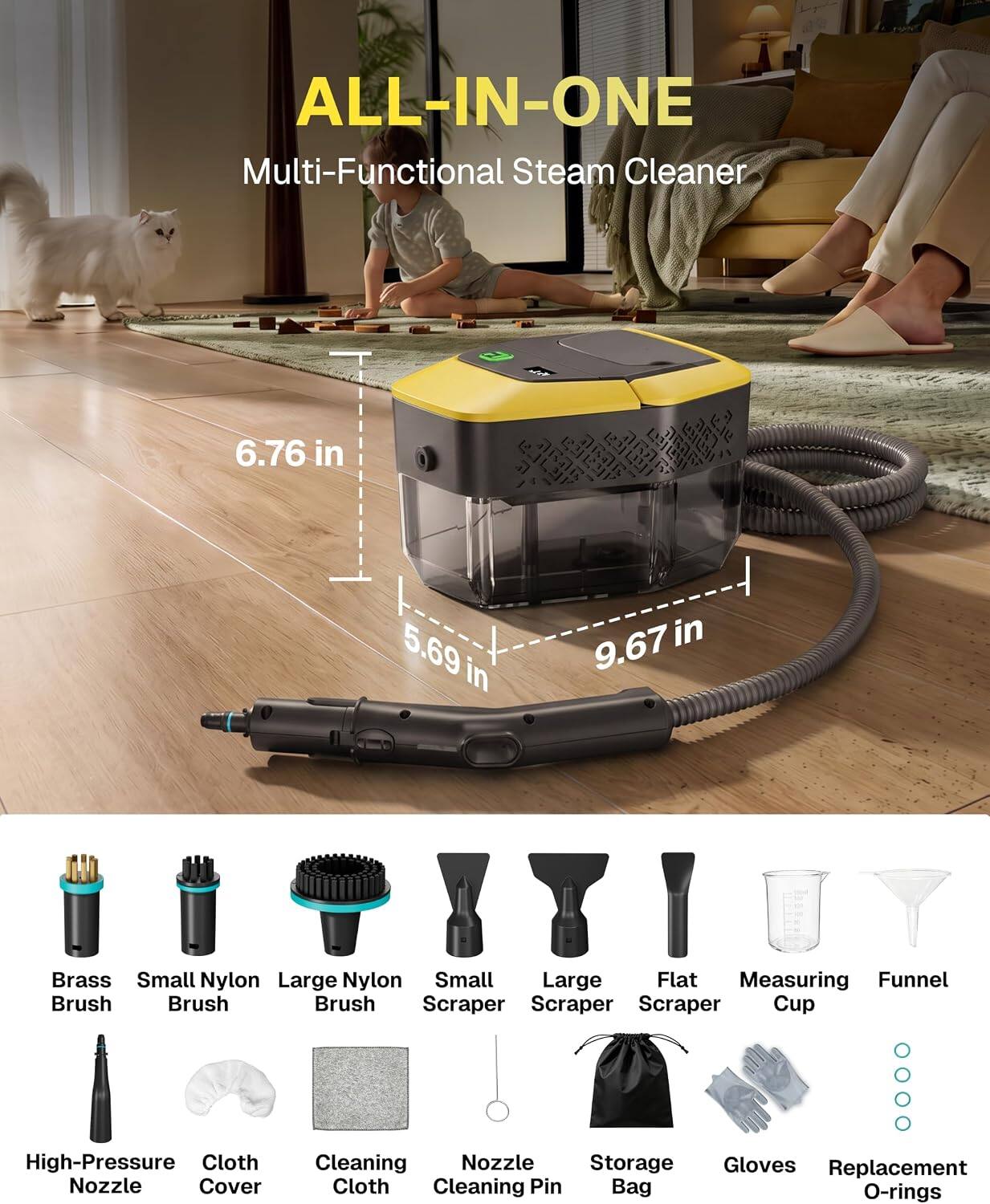 ALL-IN-ONE Multi-Functional Steam Cleaner

6.76 in
5.69 in
9.67 in

Brass Brush
Small Nylon Brush
Large Nylon Brush
Small Scraper
Large Scraper
Flat Scraper
Measuring Cup
Funnel

High-Pressure Nozzle
Cloth Cover
Cleaning Cloth
Nozzle Cleaning Pin
Storage Bag
Gloves
Replacement O-rings
