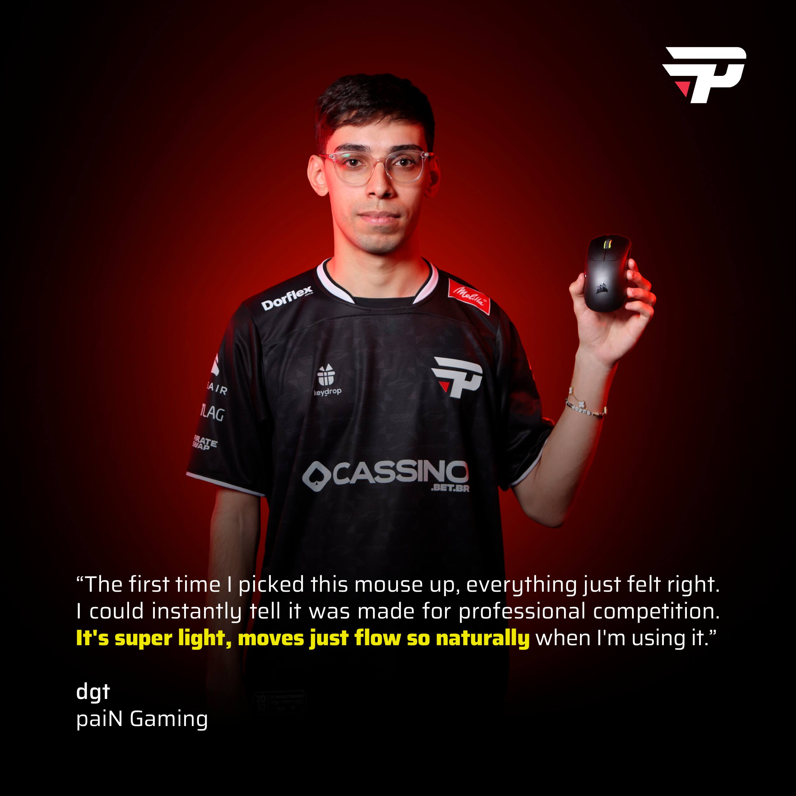 Dorflex  
Maliia  
AIR LAG MAP RATE  
leydrop  
CASSINO  
BET.BR  

"The first time I picked this mouse up, everything just felt right. I could instantly tell it was made for professional competition. It's super light, moves just flow so naturally when I'm using it."  
dgt  
paiN Gaming
