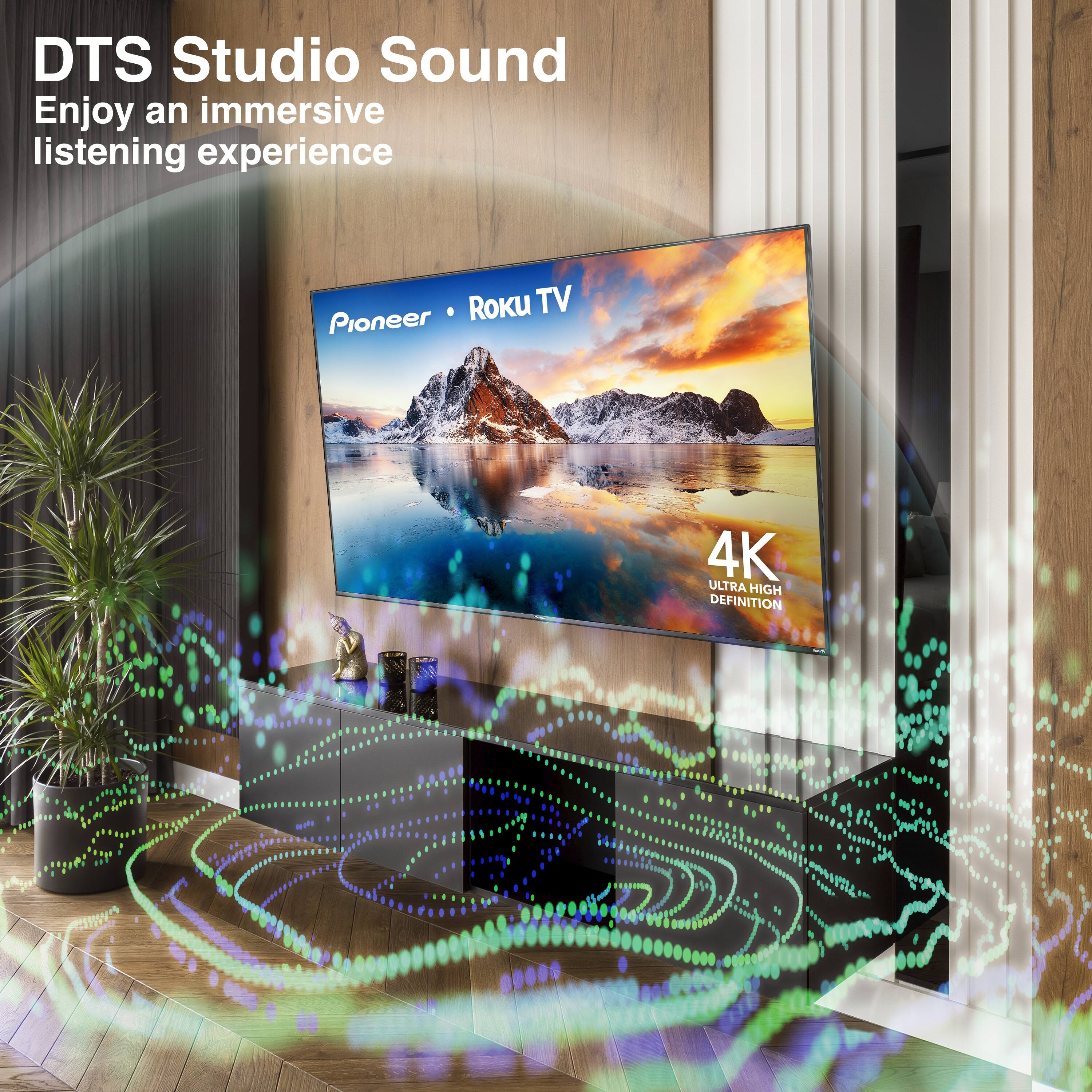 DTS Studio Sound  
Enjoy an immersive listening experience  

Pioneer • Roku TV  

4K Ultra High Definition