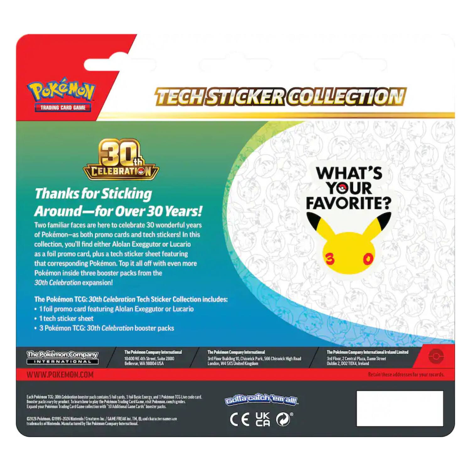 Pokémon Trading Card Game  
Tech Sticker Collection  
30th Celebration  
Thanks for Sticking Around—for Over 30 Years!  
Two familiar faces are here to celebrate 30 wonderful years of Pokémon—as both promo cards and tech stickers! In this collection, you'll find either Alolan Exeggutor or Lucario as a foil promo card, plus a tech sticker sheet featuring that corresponding Pokémon. Top it all off with even more Pokémon inside three booster packs from the 30th Celebration expansion!  
WHAT'S YOUR FAVORITE?  
The Pokémon TCG: 30th Celebration Tech Sticker Collection includes:  
- 1 foil promo card featuring Alolan Exeggutor or Lucario  
- 1 tech sticker sheet  
- 3 Pokémon TCG: 30th Celebration booster packs  

The Pokémon Company International  
WWW.POKEMON.COM  
The Pokémon Company International  
1404 N 4th St., Suite 2000  
Bellevue, WA 98004-3416 USA  
The Pokémon Company International  
3rd Floor, Building 10, Chiswick Park,  
566 London Road  
The Pokémon Company International Ireland Limited  
3rd Floor,