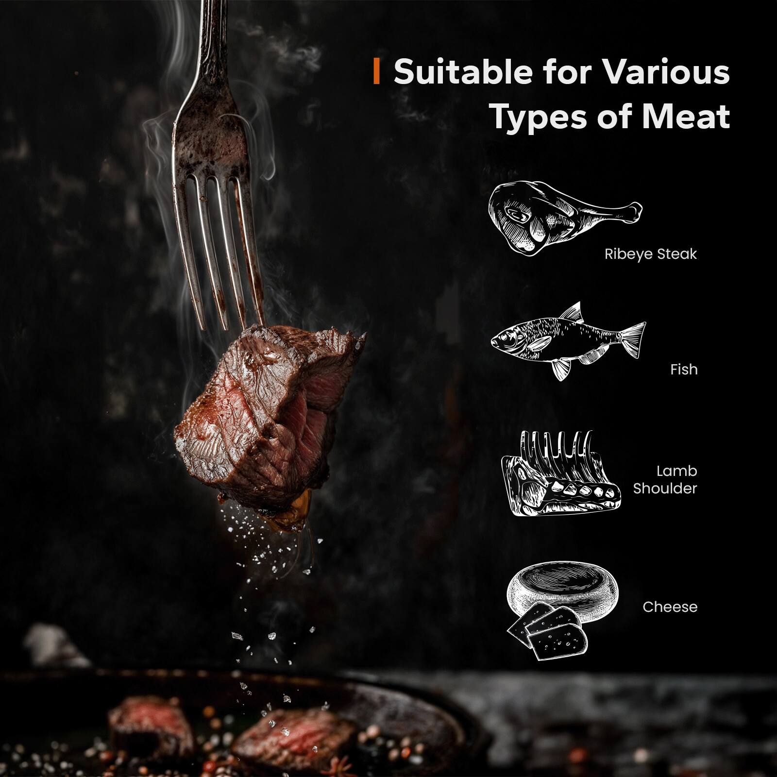 I Suitable for Various Types of Meat

- Ribeye Steak
- Fish
- Lamb Shoulder
- Cheese