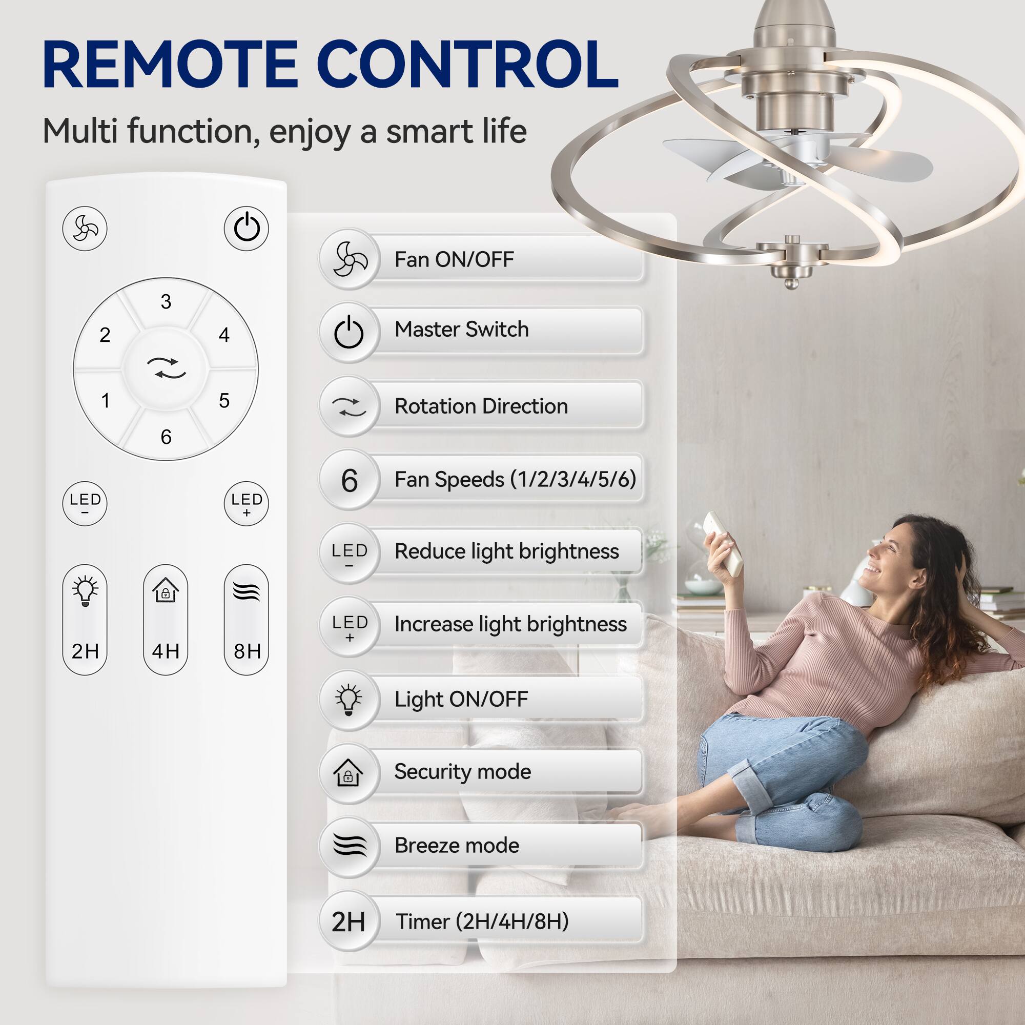 REMOTE CONTROL

Multi function, enjoy a smart life

Fan ON/OFF

Master Switch

Rotation Direction

Fan Speeds (1/2/3/4/5/6)

LED Reduce light brightness

LED Increase light brightness

Light ON/OFF

Security mode

Breeze mode

Timer (2H/4H/8H)