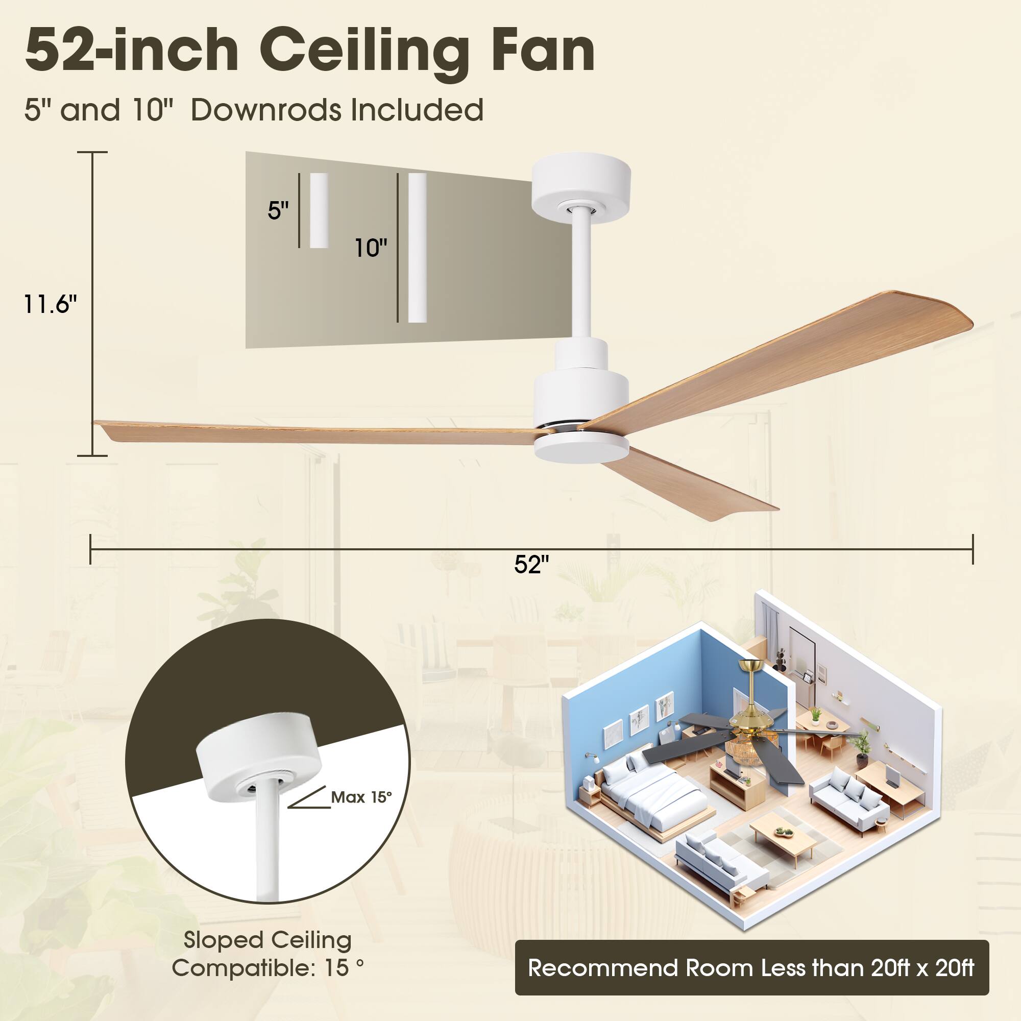52-inch Ceiling Fan  
5" and 10" Downrods Included  

11.6"  
52"  

Sloped Ceiling Compatible: 15°  
Max 15°  

Recommend Room Less than 20ft x 20ft