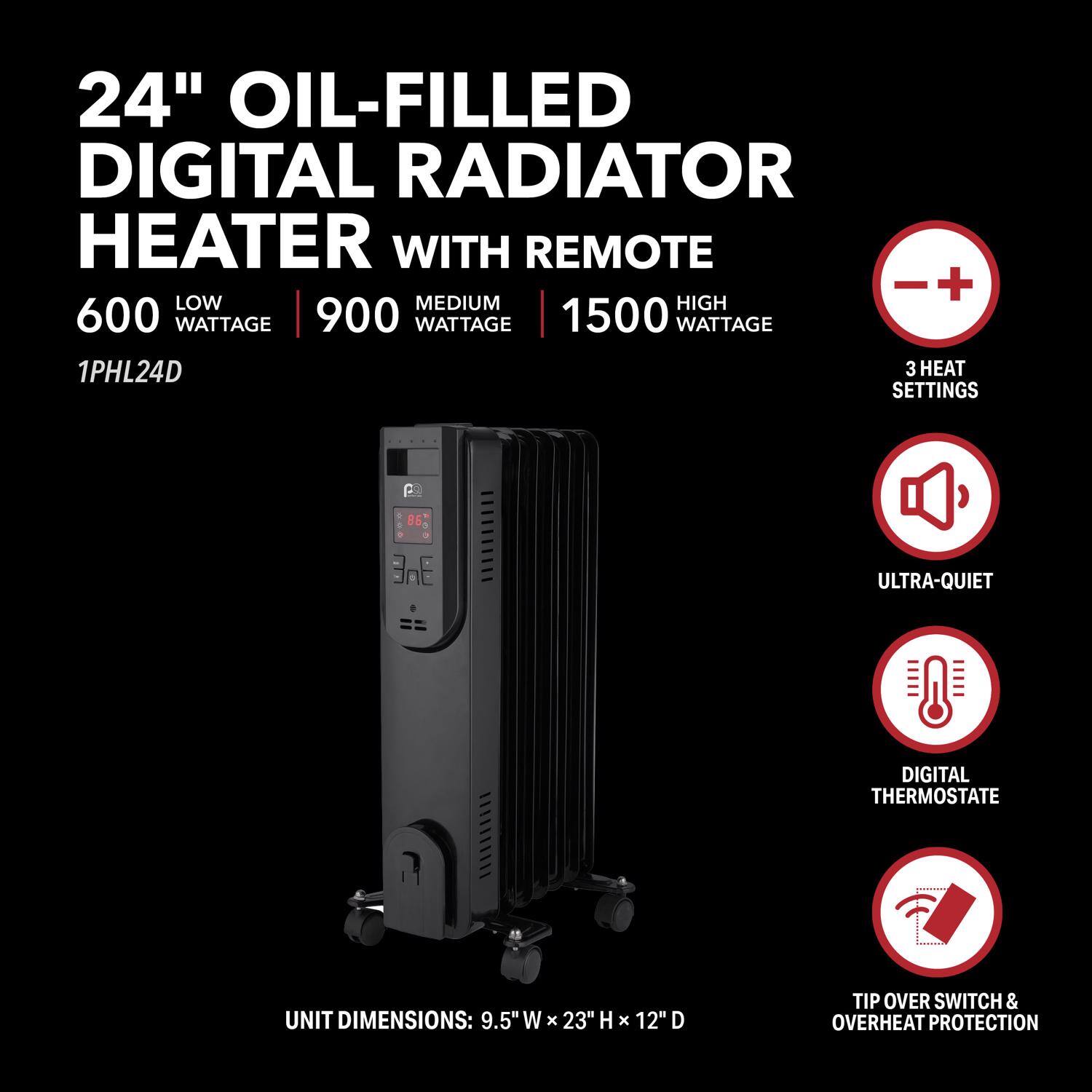24" Oil-Filled Digital Radiator Heater with Remote

600 Wattage (Low) | 900 Wattage (Medium) | 1500 Wattage (High)

1PHL24D

3 Heat Settings

Ultra-Quiet

Digital Thermostat

Tip Over Switch & Overheat Protection

Unit Dimensions: 9.5" W x 23" H x 12" D