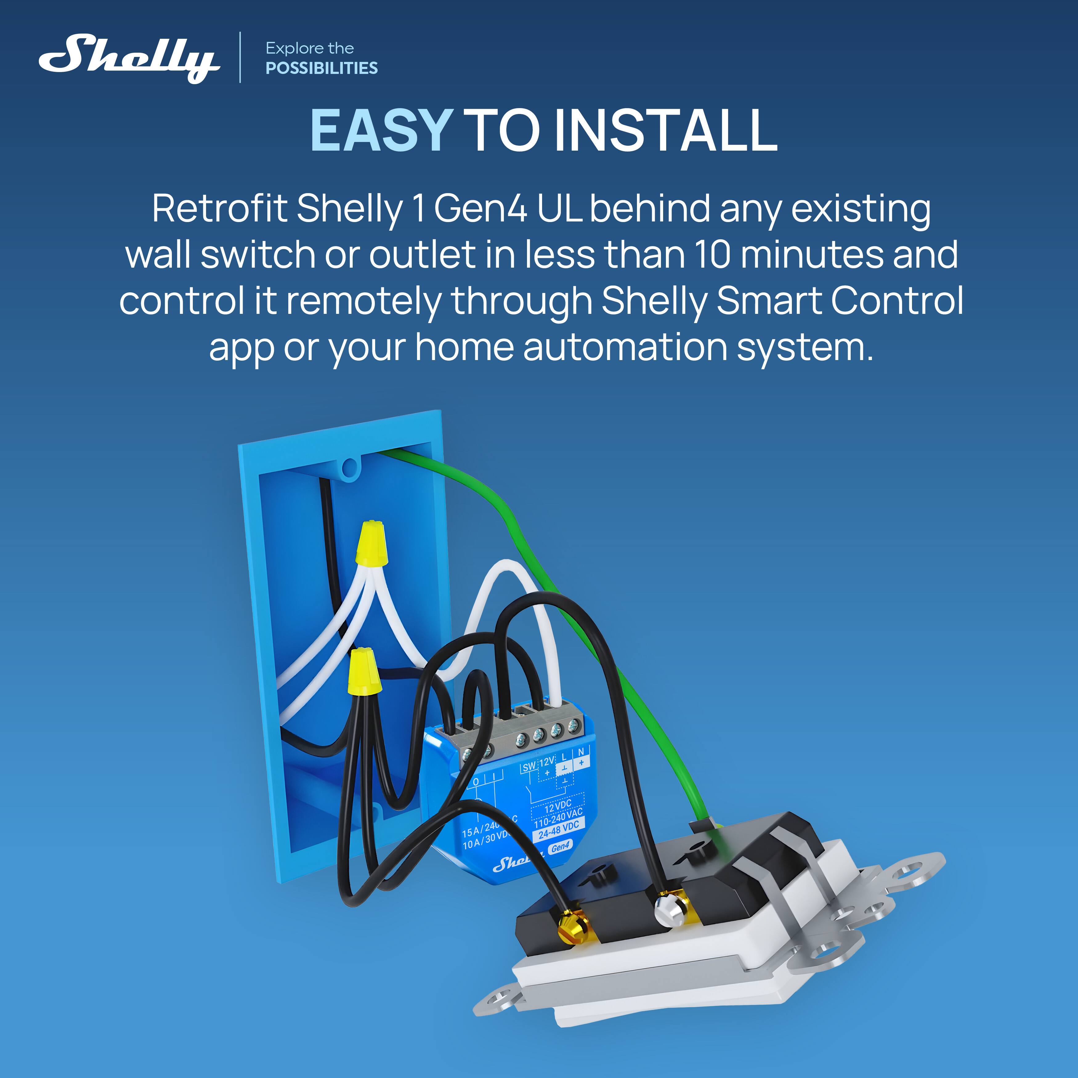 Explore the Shelly POSSIBILITIES  
EASY TO INSTALL  
Retrofit Shelly 1 Gen4 UL behind any existing wall switch or outlet in less than 10 minutes and control it remotely through Shelly Smart Control app or your home automation system.  

LOW.TZV 12V 1 1 OLL 2 12VDC 15A/24 1 110-240VAC HDC 2443  
Ad 10A/30VD FOE