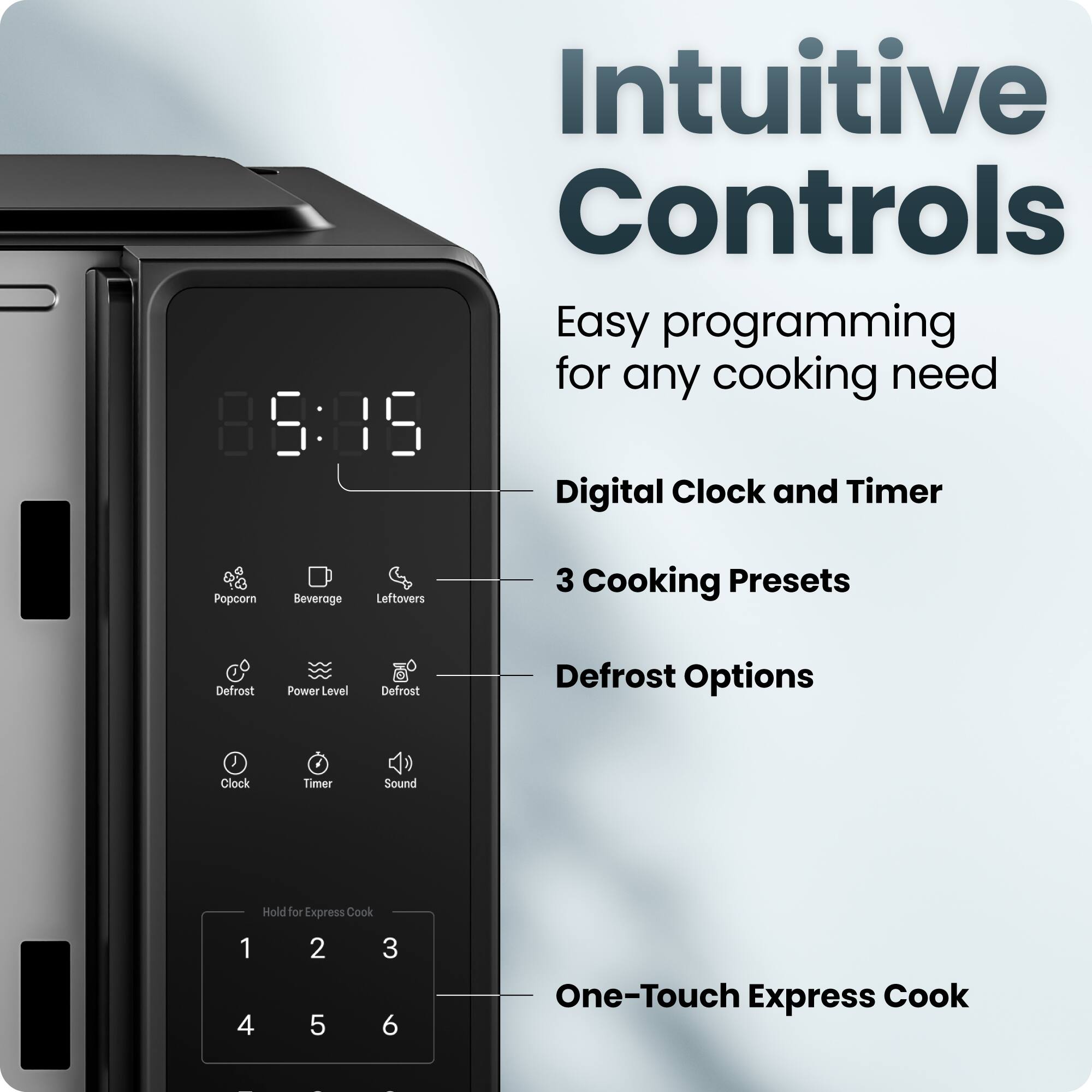 Intuitive Controls  
Easy programming for any cooking need  

- Digital Clock and Timer  
- 3 Cooking Presets  
- Defrost Options  
- One-Touch Express Cook  

Popcorn  
Beverage  
Leftovers  
Defrost  
Power Level  
Defrost  
Clock  
Timer  
Sound  

Hold for Express Cook  
1 2 3  
4 5 6