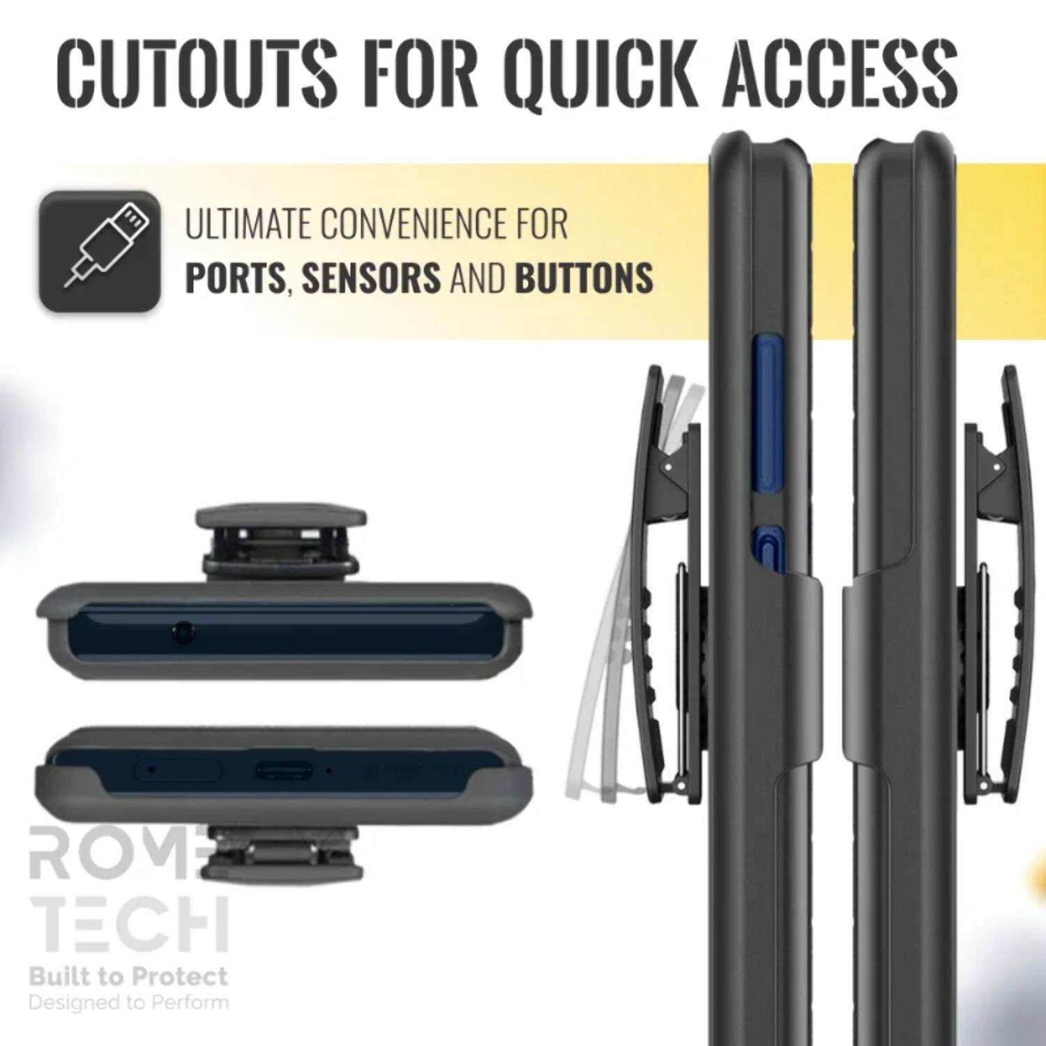 CUTOUTS FOR QUICK ACCESS

ULTIMATE CONVENIENCE FOR PORTS, SENSORS AND BUTTONS

ROM TECH
Built to Protect
Designed to Perform