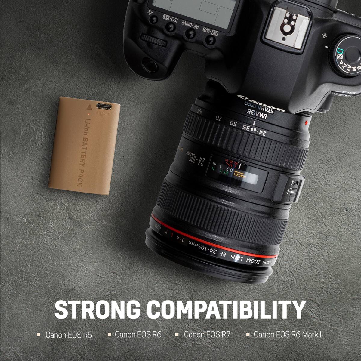4% ISO AF-DRIVE -MB S  
Li-ion BATTERY PACK  
105 70 SAPILLER IZER IMAGE STARII 50 / 24-35 24-005m ft 3 1 1922 2:53 0.7 MACRO  
CA EOS  
USM SI 1:4 24-105mm EF LENS ZOOM CANON  
STRONG COMPATIBILITY  
Canon EOS R5  
Canon EOS R6  
Canon EOS R7  
Canon EOS R6 Mark II