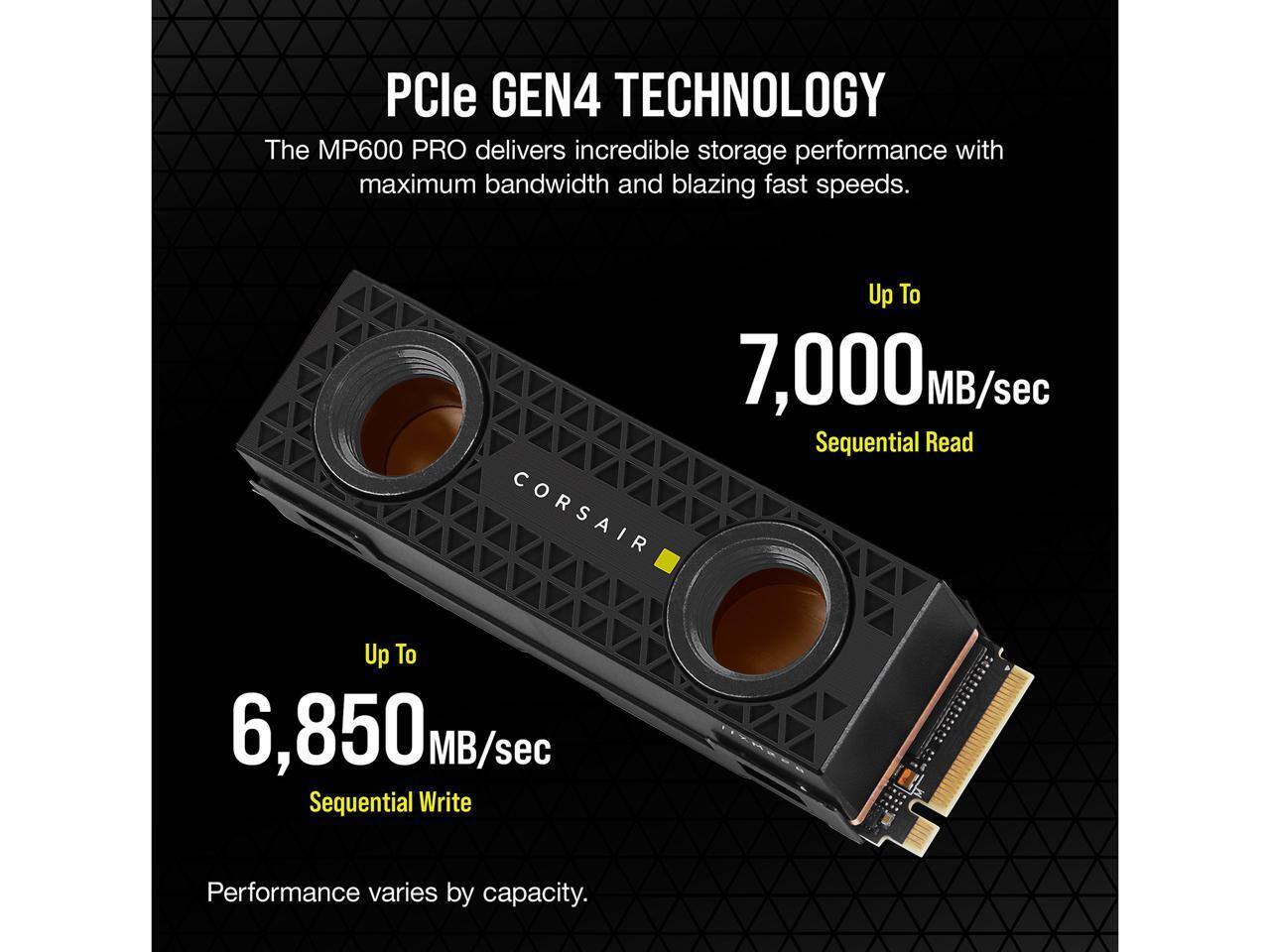 PCle GEN4 TECHNOLOGY  
The MP600 PRO delivers incredible storage performance with maximum bandwidth and blazing fast speeds.  

Up To 7,000 MB/sec Sequential Read  
Up To 6,850 MB/sec Sequential Write  

Performance varies by capacity.