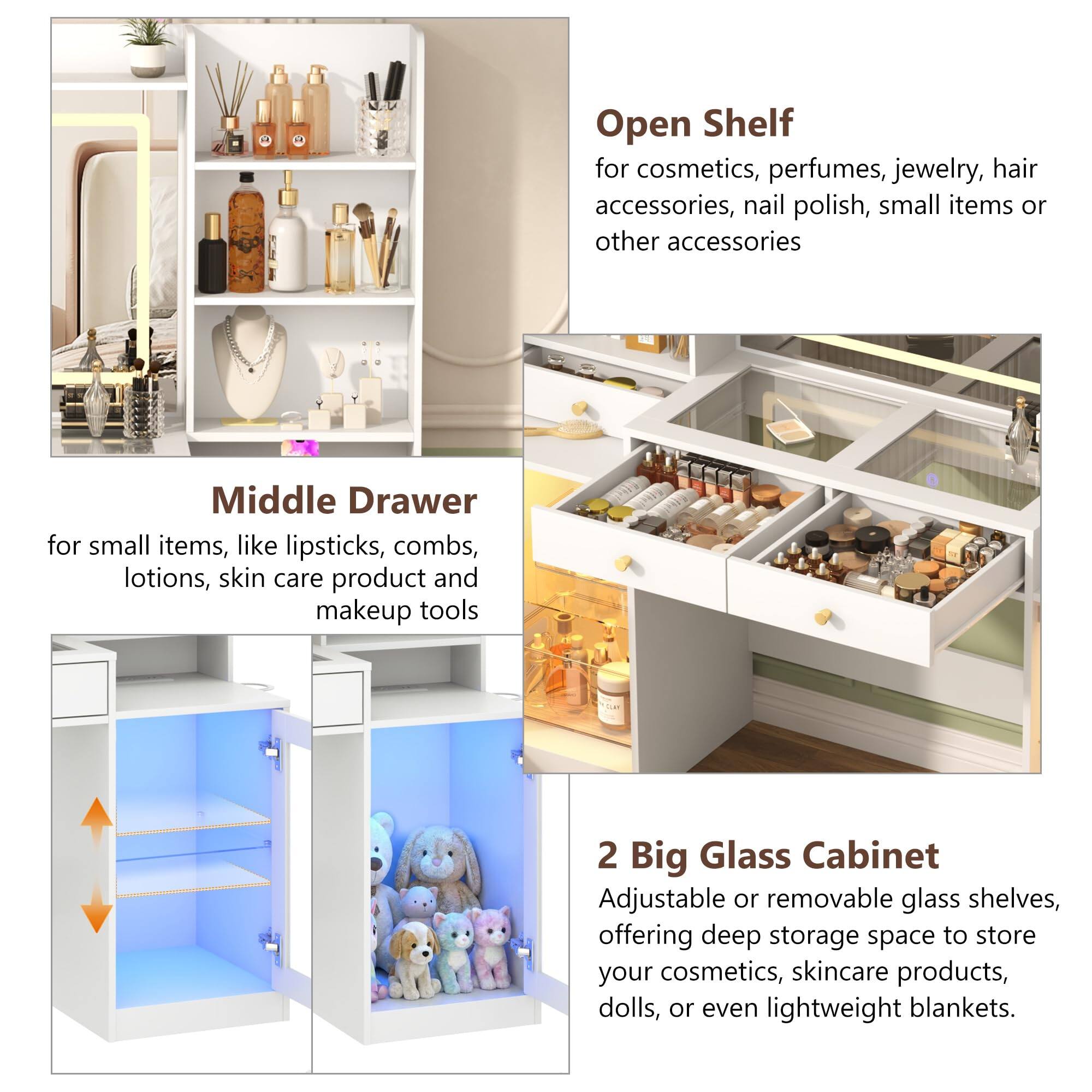 Open Shelf for cosmetics, perfumes, jewelry, hair accessories, nail polish, small items or other accessories

Middle Drawer for small items, like lipsticks, combs, lotions, skin care product and makeup tools

2 Big Glass Cabinet Adjustable or removable glass shelves, offering deep storage space to store your cosmetics, skincare products, dolls, or even lightweight blankets.