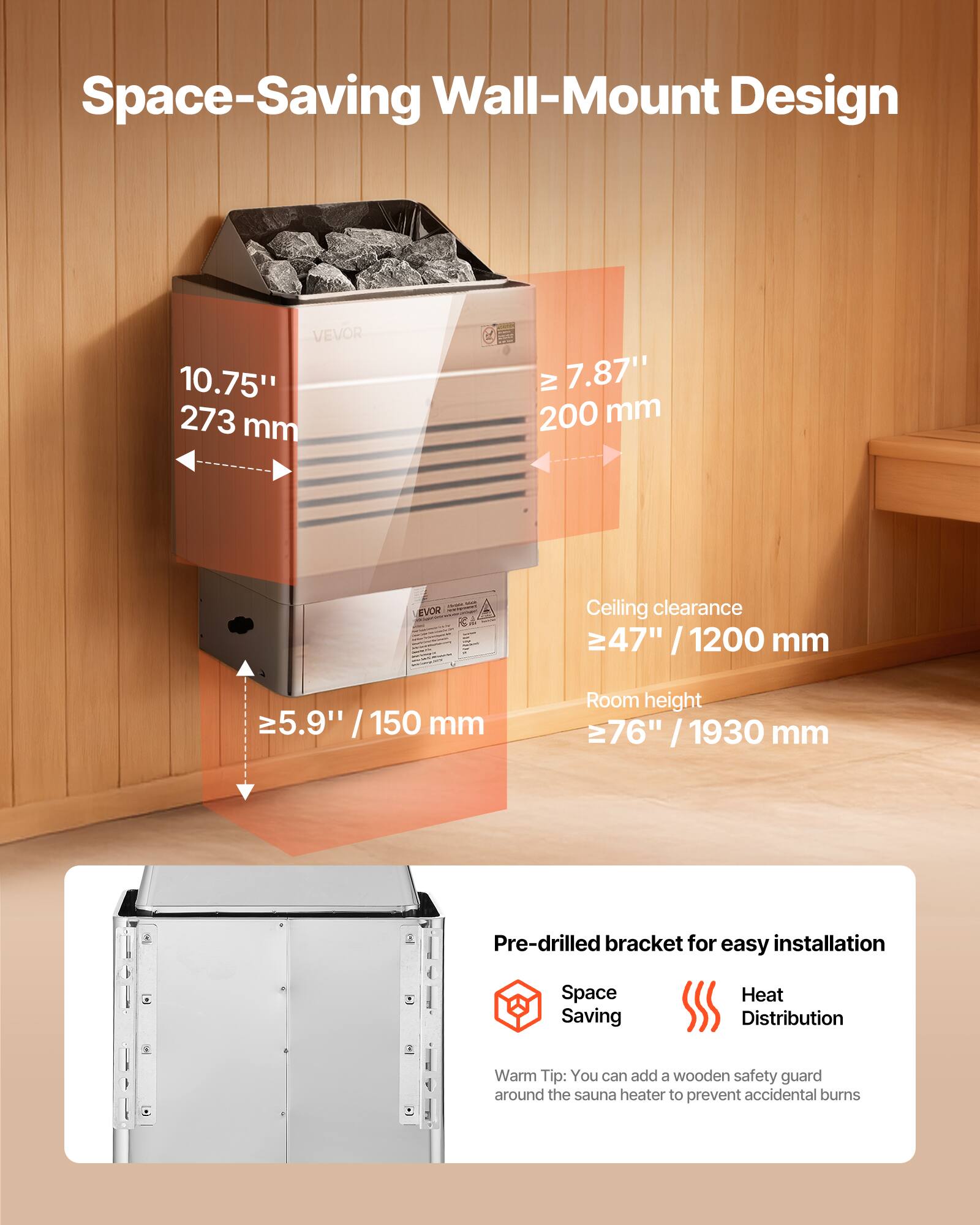 Space-Saving Wall-Mount Design

VEVOR 10.75" 273 mm  
IV 7.87" 200 mm  
- - EVOR -  
Ceiling clearance 47" / 1200 mm  
≥5.9" / 150 mm  
Room height 76" / 1930 mm  
Pre-drilled bracket for easy installation  
Space Saving  
Heat Distribution  

Warm Tip: You can add a wooden safety guard around the sauna heater to prevent accidental burns
