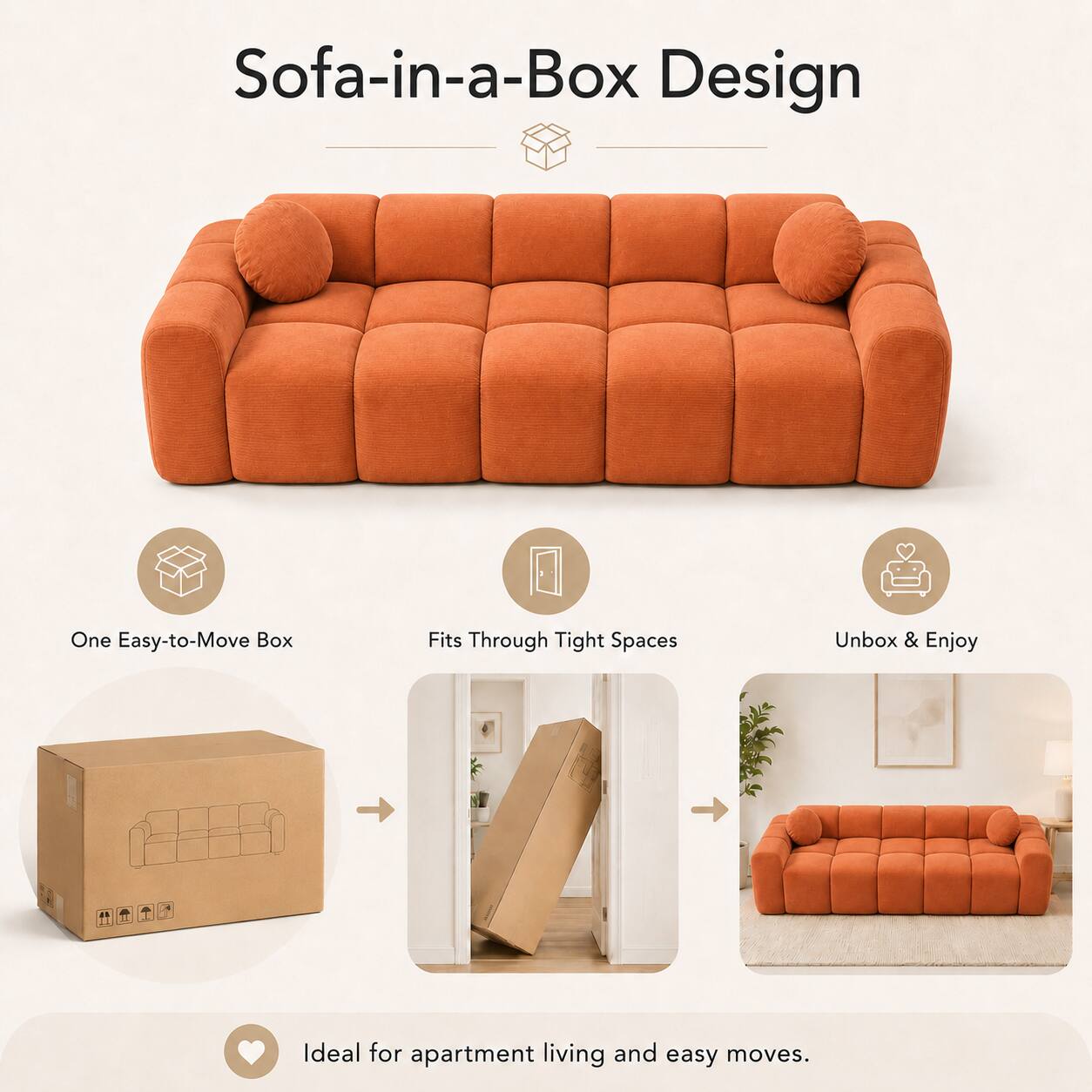 Sofa-in-a-Box Design

One Easy-to-Move Box
Fits Through Tight Spaces
Unbox & Enjoy

Ideal for apartment living and easy moves.