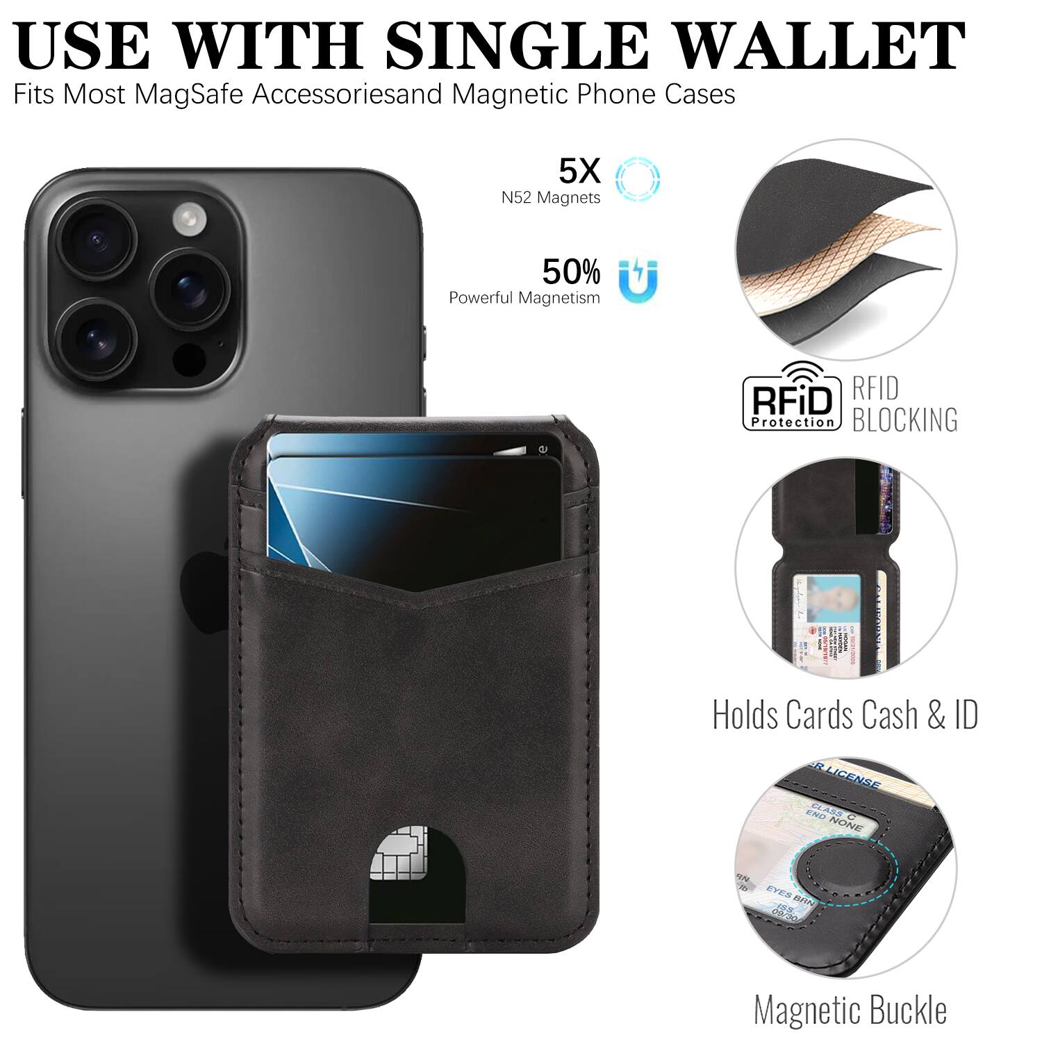 USE WITH SINGLE WALLET  
Fits Most MagSafe Accessories and Magnetic Phone Cases  
5X N52 Magnets  
50% Powerful Magnetism  
RFiD RFID Protection BLOCKING  
Holds Cards Cash & ID  
Magnetic Buckle