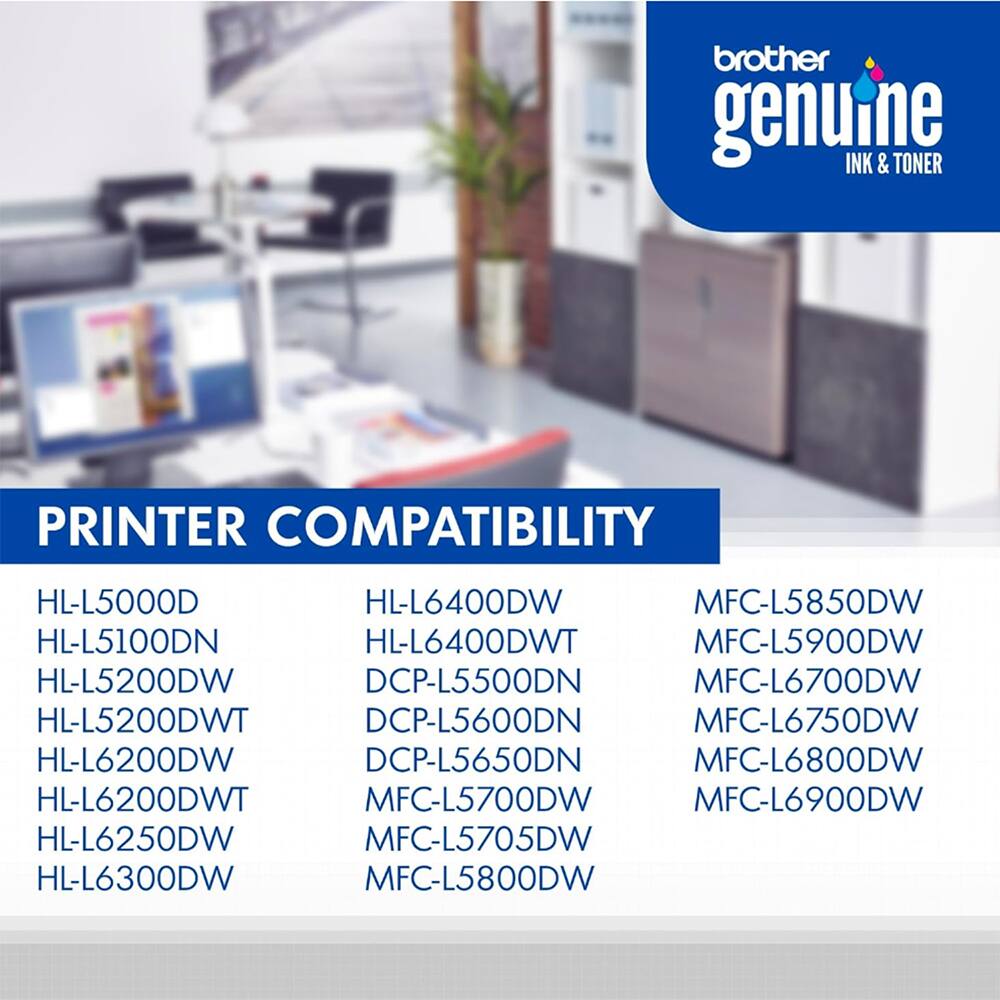 brother genuine INK & TONER

PRINTER COMPATIBILITY

HL-L5000D
HL-L5100DN
HL-L5200DW
HL-L5200DWT
HL-L6200DW
HL-L6200DWT
HL-L6250DW
HL-L6300DW

HL-L6400DW
HL-L6400DWT
DCP-L5500DN
DCP-L5600DN
DCP-L5650DN
MFC-L5700DW
MFC-L5705DW
MFC-L5800DW

MFC-L5850DW
MFC-L5900DW
MFC-L6700DW
MFC-L6750DW
MFC-L6800DW
MFC-L6900DW