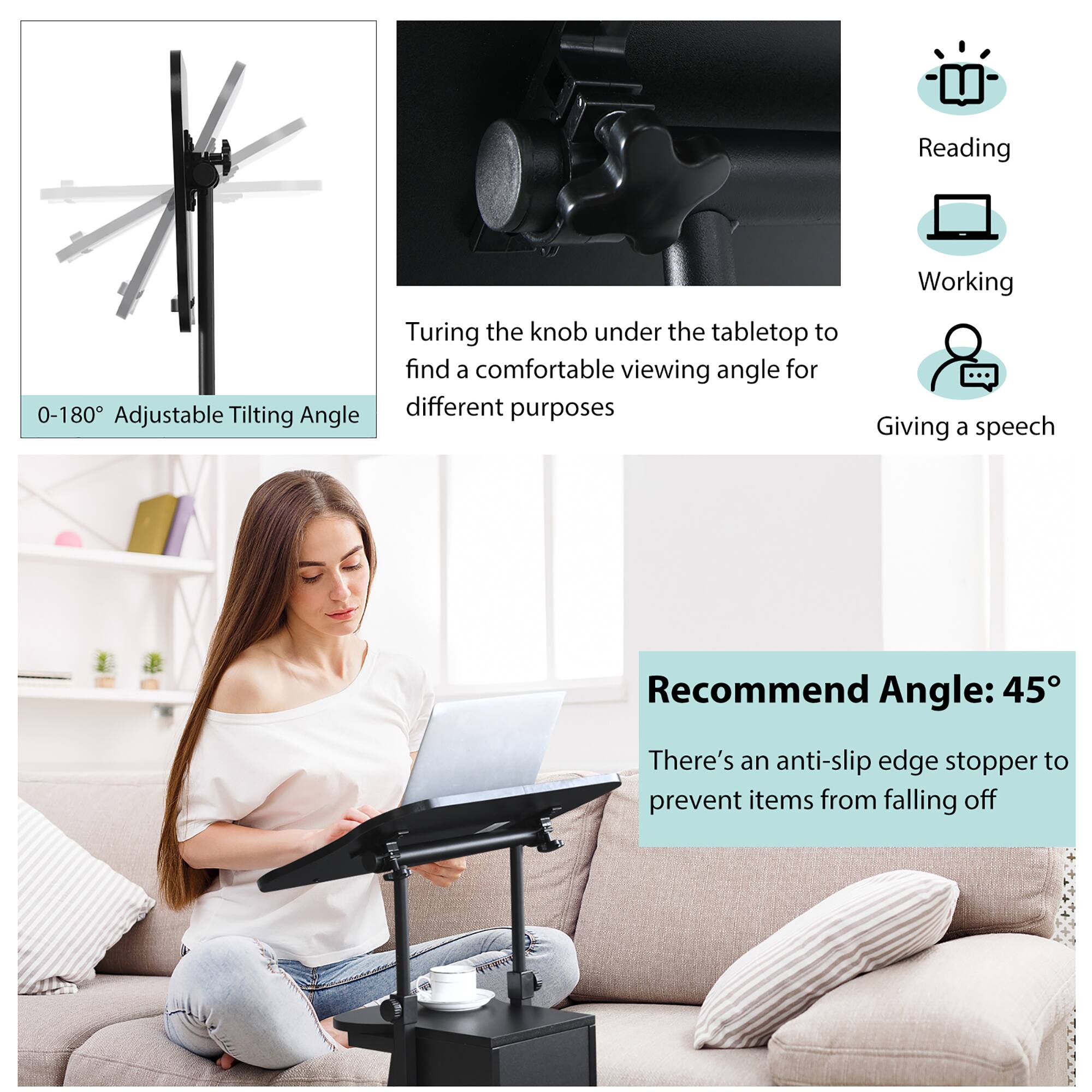 - 0-180° Adjustable Tilting Angle

- Turing the knob under the tabletop to find a comfortable viewing angle for different purposes

- Recommend Angle: 45°

- There's an anti-slip edge stopper to prevent items from falling off

- Reading
- Working
- Giving a speech