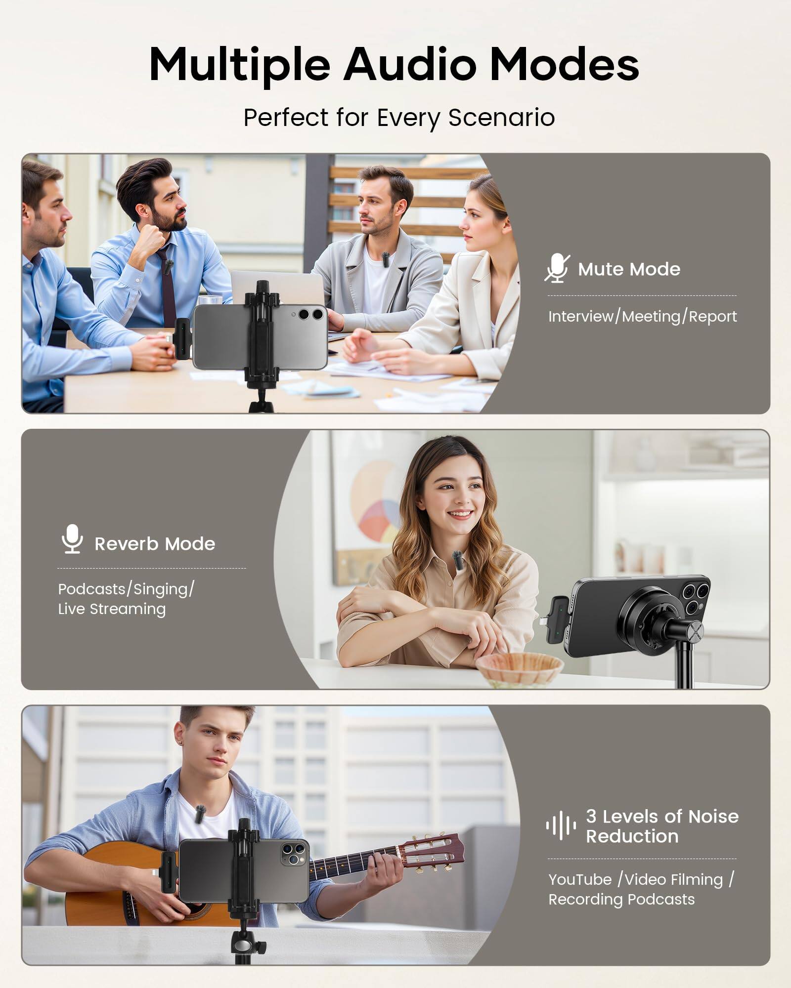 Multiple Audio Modes  
Perfect for Every Scenario  

Mute Mode  
Interview/Meeting/Report  

Reverb Mode  
Podcasts/Singing/Live Streaming  

3 Levels of Noise Reduction  
YouTube/Video Filming/Recording Podcasts