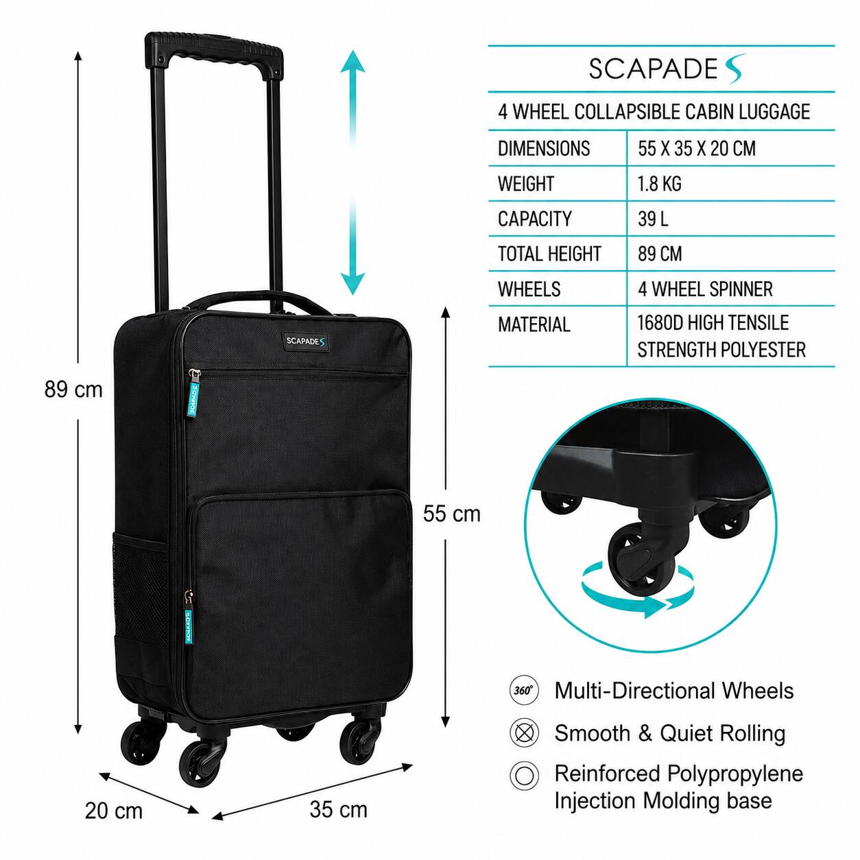 SCAPADE 4 WHEEL COLLAPSIBLE CABIN LUGGAGE

DIMENSIONS: 55 X 35 X 20 CM
WEIGHT: 1.8 KG
CAPACITY: 39 L
TOTAL HEIGHT: 89 CM
WHEELS: 4 WHEEL SPINNER

MATERIAL: 1680D HIGH TENSILE STRENGTH POLYESTER

- 89 cm
- 55 cm
- 35 cm
- 20 cm

Multi-Directional Wheels
Smooth & Quiet Rolling
Reinforced Polypropylene Injection Molding base