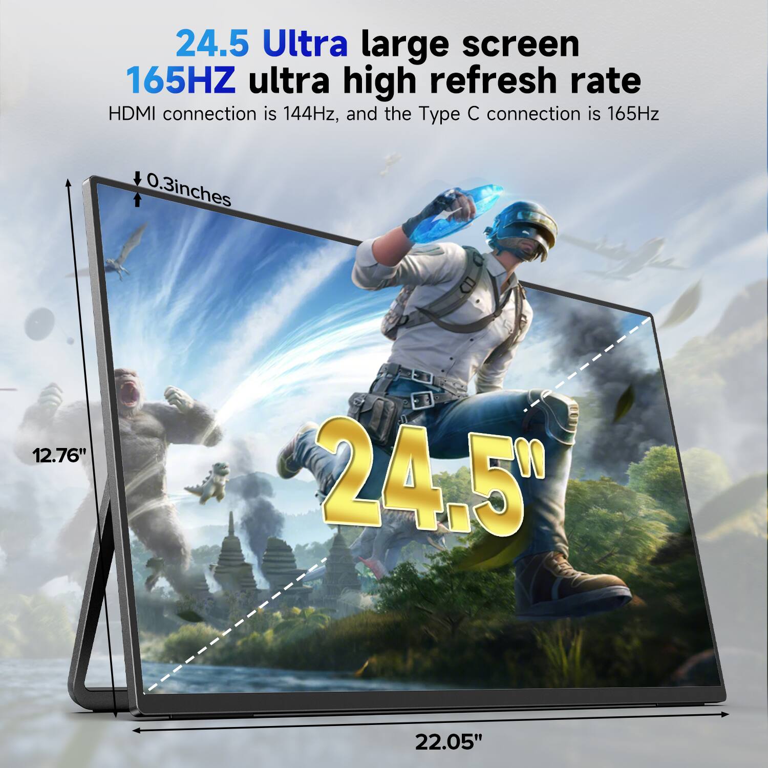 24.5 Ultra large screen  
165HZ ultra high refresh rate  
HDMI connection is 144Hz, and the Type C connection is 165Hz  
0.3 inches  
12.76"  
22.05"