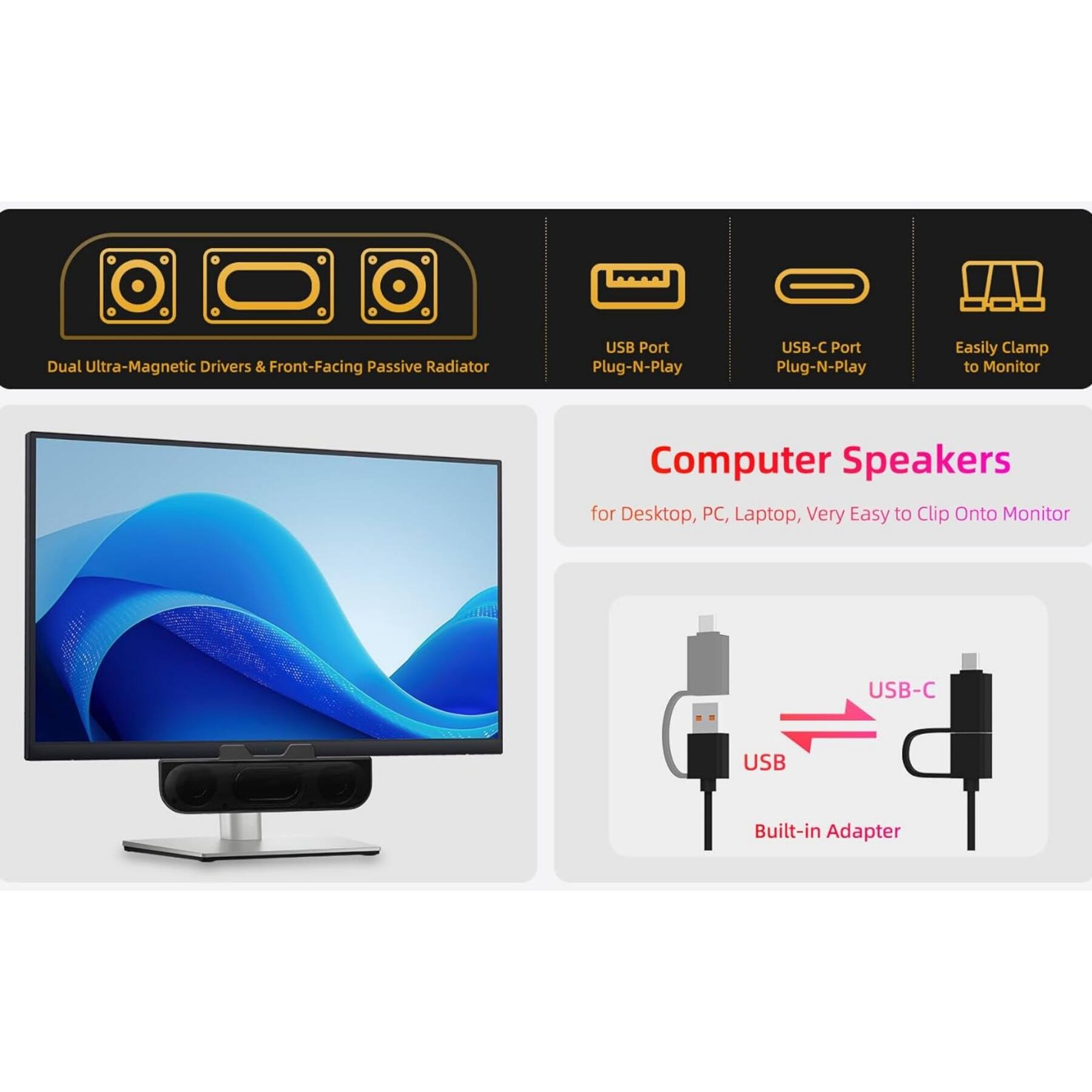 Dual Ultra-Magnetic Drivers & Front-Facing Passive Radiator  
USB Port Plug-N-Play  
USB-C Port Plug-N-Play  
Easily Clamp to Monitor  

Computer Speakers for Desktop, PC, Laptop, Very Easy to Clip Onto Monitor  

USB-C USB Built-in Adapter