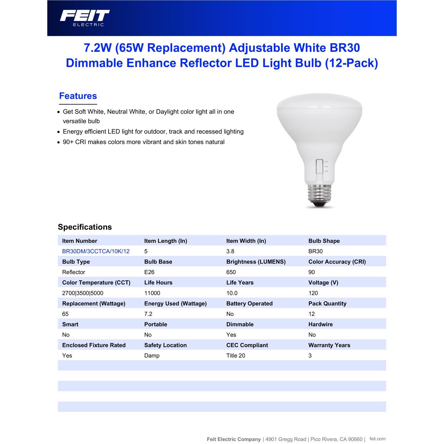 FEIT ELECTRIC 7.2W (65W Replacement) Adjustable White BR30 Dimmable Enhance Reflector LED Light Bulb (12-Pack)

Features:
- Get Soft White, Neutral White, or Daylight color light all in one versatile bulb
- Energy efficient LED light for outdoor, track and recessed lighting
- 90+ CRI makes colors more vibrant and skin tones natural

Specifications:
- Item Number: BR30DM/3CCTCA/10K/12
- Item Length (In): 5
- Item Width (In): 3.8
- Bulb Type: Reflector
- Bulb Base: E26
- Bulb Shape: BR30
- Color Temperature (CCT): 2700|3500|5000
- Life Hours: 11000
- Replacement (Wattage): 65
- Energy Used (Wattage): 7.2
- Brightness (LUMENS): 650
- Life Years: 10.0
- Color Accuracy (CRI): 90
- Voltage (V): 12