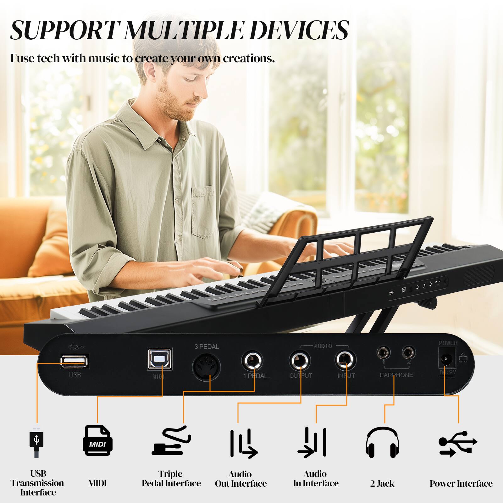 SUPPORT MULTIPLE DEVICES

Fuse tech with music to create your own creations.

- USB Transmission Interface
- MIDI
- Triple Pedal Interface
- Audio Out Interface
- Audio In Interface
- 2 Jack
- Power Interface

3 PEDAL
1 PEDAL
1 OUTPUT
1 INPUT
EARPHONE
9V
MIDI
USB