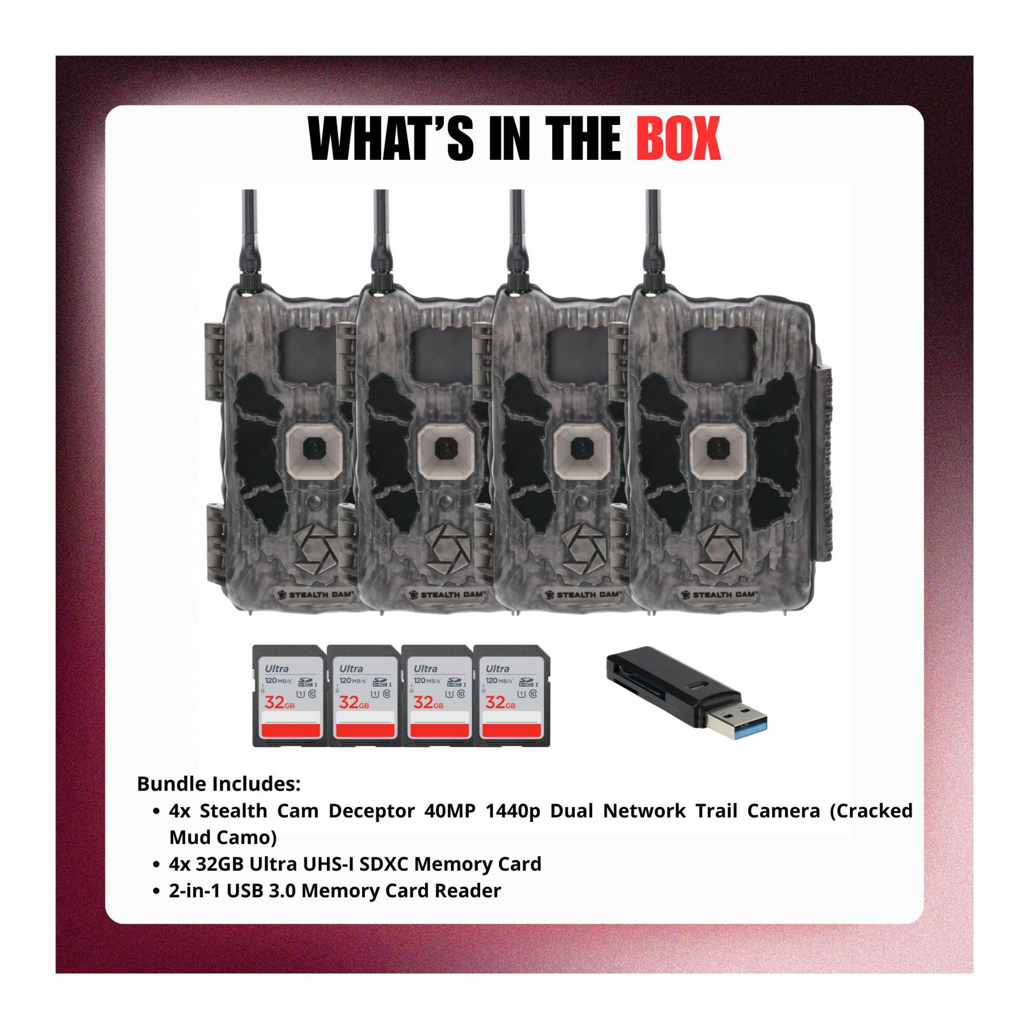 WHAT'S IN THE BOX

Bundle Includes:
- 4x Stealth Cam Deceptor 40MP 1440p Dual Network Trail Camera (Cracked Mud Camo)
- 4x 32GB Ultra UHS-I SDXC Memory Card
- 2-in-1 USB 3.0 Memory Card Reader