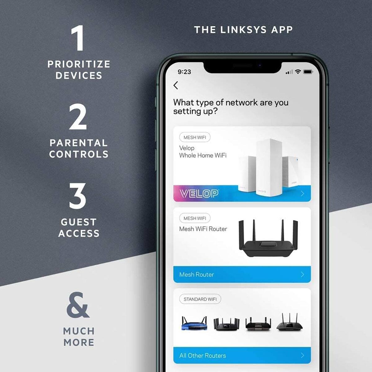 1. PRIORITIZE DEVICES  
2. PARENTAL CONTROLS  
3. GUEST ACCESS  
& MUCH MORE  

THE LINKSYS APP  

What type of network are you setting up?  

- MESH WIFI  
  - Velop  
    - Whole Home WiFi  
- MESH WIFI  
  - Mesh WiFi Router  
- MESH WIFI  
  - Mesh Router  
- STANDARD WIFI  
  - Other Routers