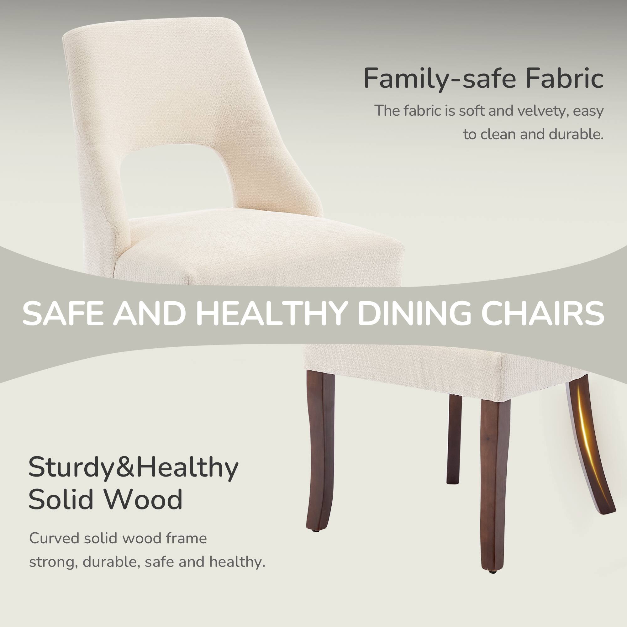 Family-safe Fabric  
The fabric is soft and velvety, easy to clean and durable.  

SAFE AND HEALTHY DINING CHAIRS  
Sturdy&Healthy Solid Wood  
Curved solid wood frame strong, durable, safe and healthy.