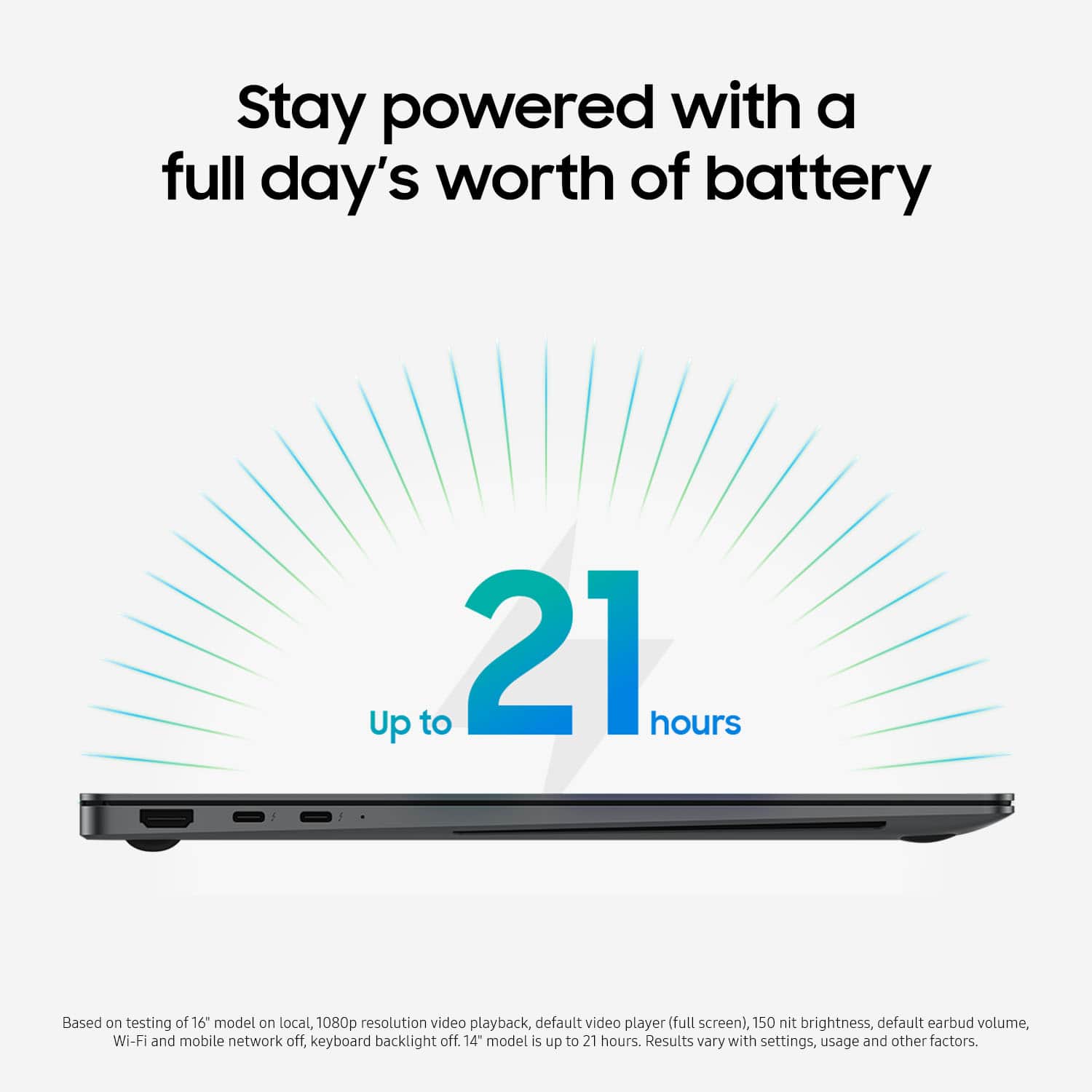 Stay powered with a full day's worth of battery. Up to 21 hours. Based on testing of 16 models on local, 1080p resolution video playback, default video player (full screen), 150 nit brightness, default earbud volume, Wi-Fi and mobile network off, keyboard backlight off. 14" model is up to 21 hours. Results vary with settings, usage, and other factors.