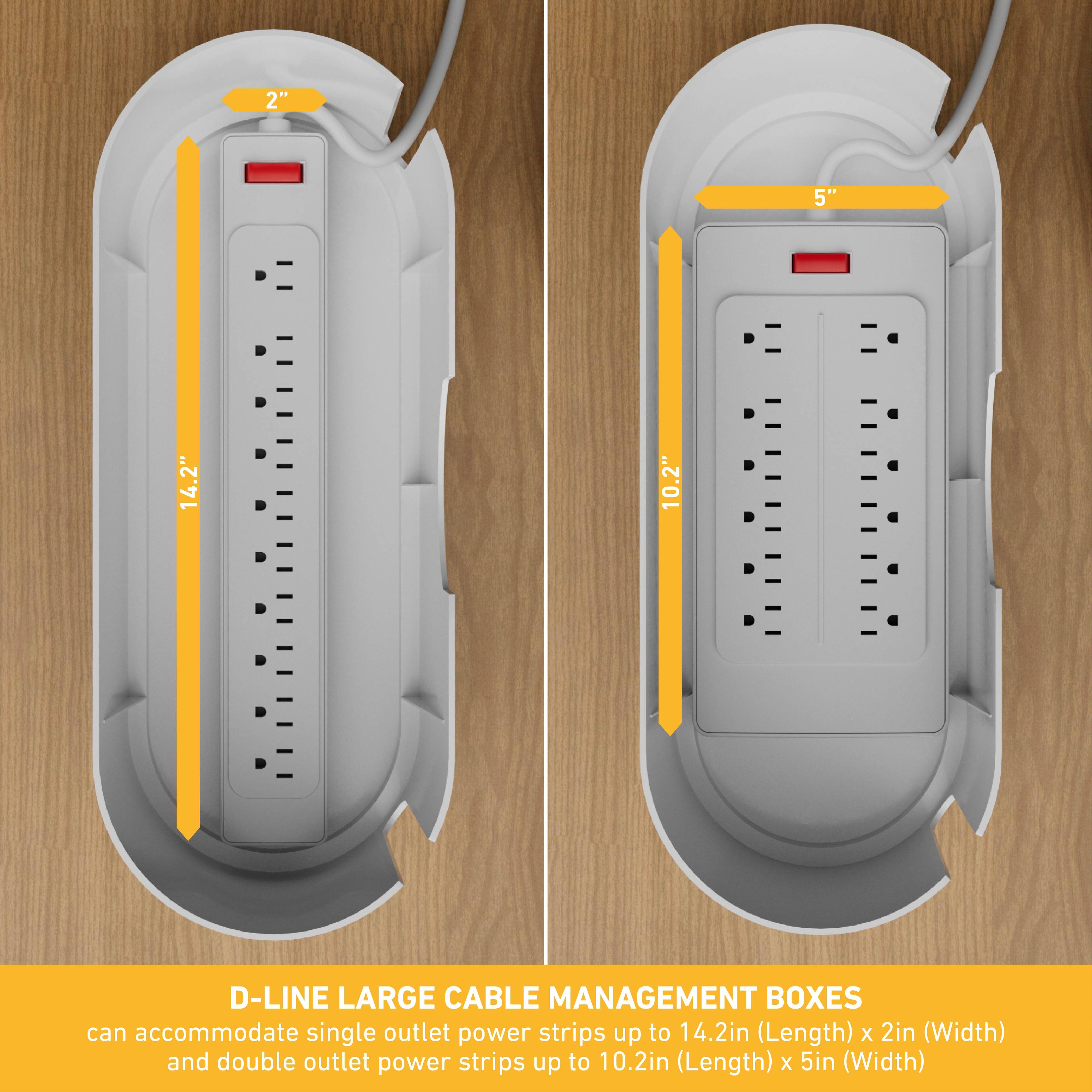 D-Line Large Cable Management Boxes can accommodate single outlet power strips up to 14.2 inches (Length) by 2 inches (Width) and double outlet power strips up to 10.2 inches (Length) by 5 inches (Width).