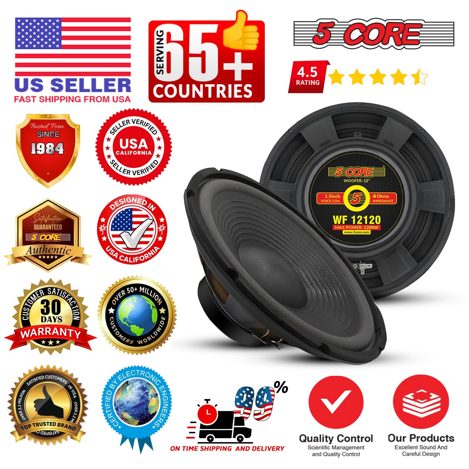 **US Seller**  
Fast Shipping from USA

**65+ Countries Served**

**4.5 Rating**

**Trusted Since 1984**

**Seller Verified**  
USA California

**5 Core Authentic**  
USA California

**Customer Satisfaction**  
30 Days Warranty

**Over 50 Million Customers Worldwide**

**Satisfaction Guaranteed**

**Certified by Electronic Engineers**

**Top Trusted Brand**

**On Time Shipping and Delivery**

**Quality Control**  
Scientific Management and Quality Control

**Our Products**  
Excellent Sound and Careful Design

**5 Core**  
Woofers: 12"  
1" Inch Voice Coil  
4 Ohms Impedance  
Max Power: 1200W  
WF 12120