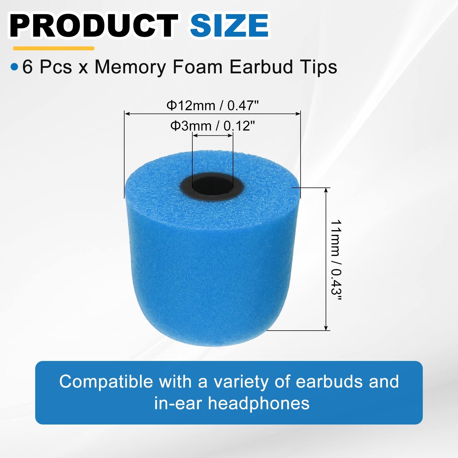 PRODUCT SIZE

- 6 Pcs x Memory Foam Earbud Tips

- Ø12mm / 0.47"
- Ø3mm / 0.12"
- 11mm / 0.43"

Compatible with a variety of earbuds and in-ear headphones
