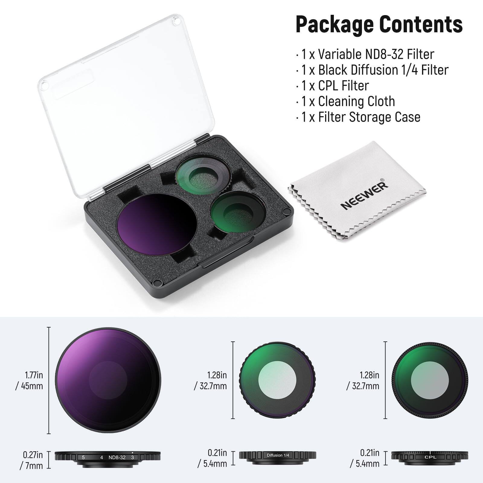Package Contents  
- 1 x Variable ND8-32 Filter  
- 1 x Black Diffusion 1/4 Filter  
- 1 x CPL Filter  
- 1 x Cleaning Cloth  
- 1 x Filter Storage Case  

NEEWER  
1.77in / 45mm  
1.28in / 32.7mm  
0.27in / 7mm  
ND8-32  
0.21in / 5.4mm  
Diffusion 1/4  
0.21in / 5.4mm  
CPL