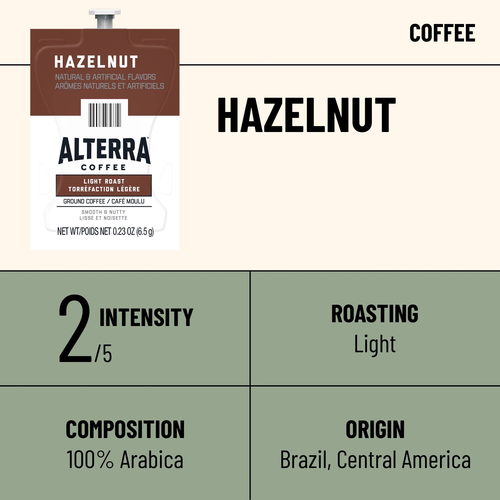 COFFEE  
HAZELNUT  
NATURAL & ARTIFICIAL FLAVORS  
ARÔMES NATURELS ET ARTIFICIELS  
HAZELNUT  
ALTERRA  
COFFEE  
LIGHT ROAST  
TORRFACTION LÉGÈRE  
GROUND COFFEE / CAFÉ MOULU  
SMOOTH & NUTTY  
LISSE ET NOISETTE  
NET WT / Poids NET 0.23 OZ (6.5g)  
INTENSITY 2/5  
ROASTING Light  
COMPOSITION 100% Arabica  
ORIGIN Brazil, Central America