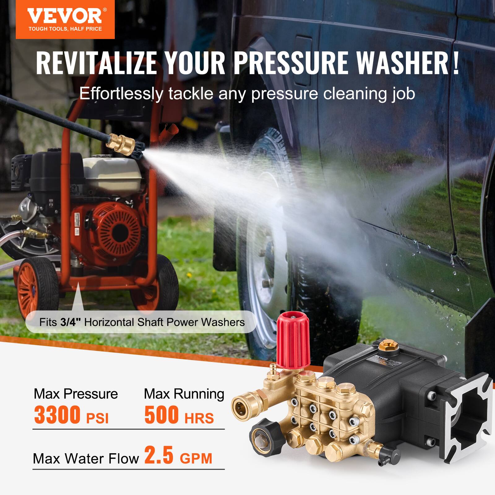 VEVOR  
TOUGH TOOLS, HALF PRICE

REVITALIZE YOUR PRESSURE WASHER!  
Effortlessly tackle any pressure cleaning job

Fits 3/4" Horizontal Shaft Power Washers

Max Pressure  
3300 PSI

Max Running  
500 HRS

Max Water Flow  
2.5 GPM