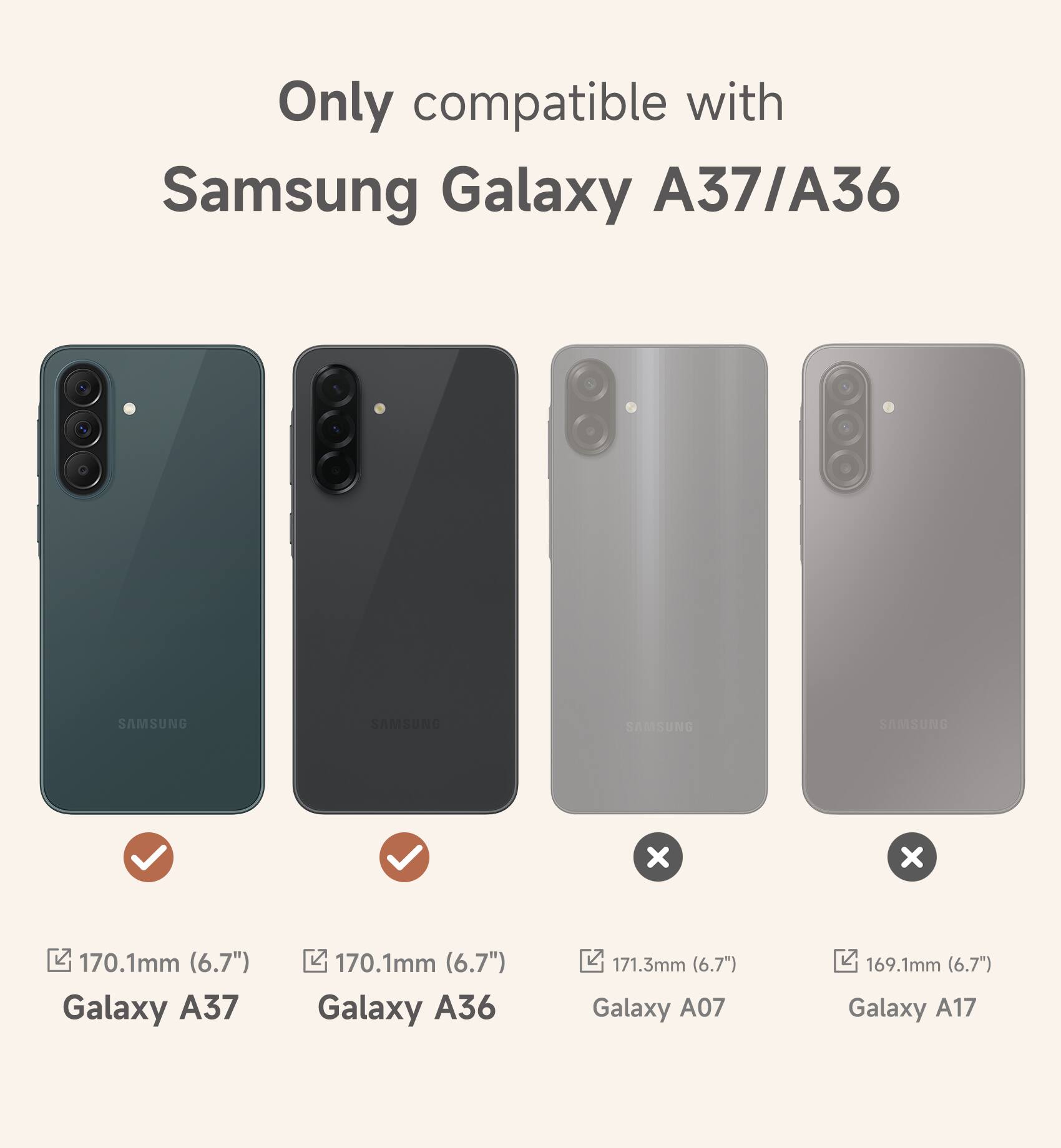 Only compatible with Samsung Galaxy A37/A36:  
SAMSUNG  
170.1mm (6.7") Galaxy A37  
170.1mm (6.7") Galaxy A36  
171.3mm (6.7") Galaxy A07  
169.1mm (6.7") Galaxy A17