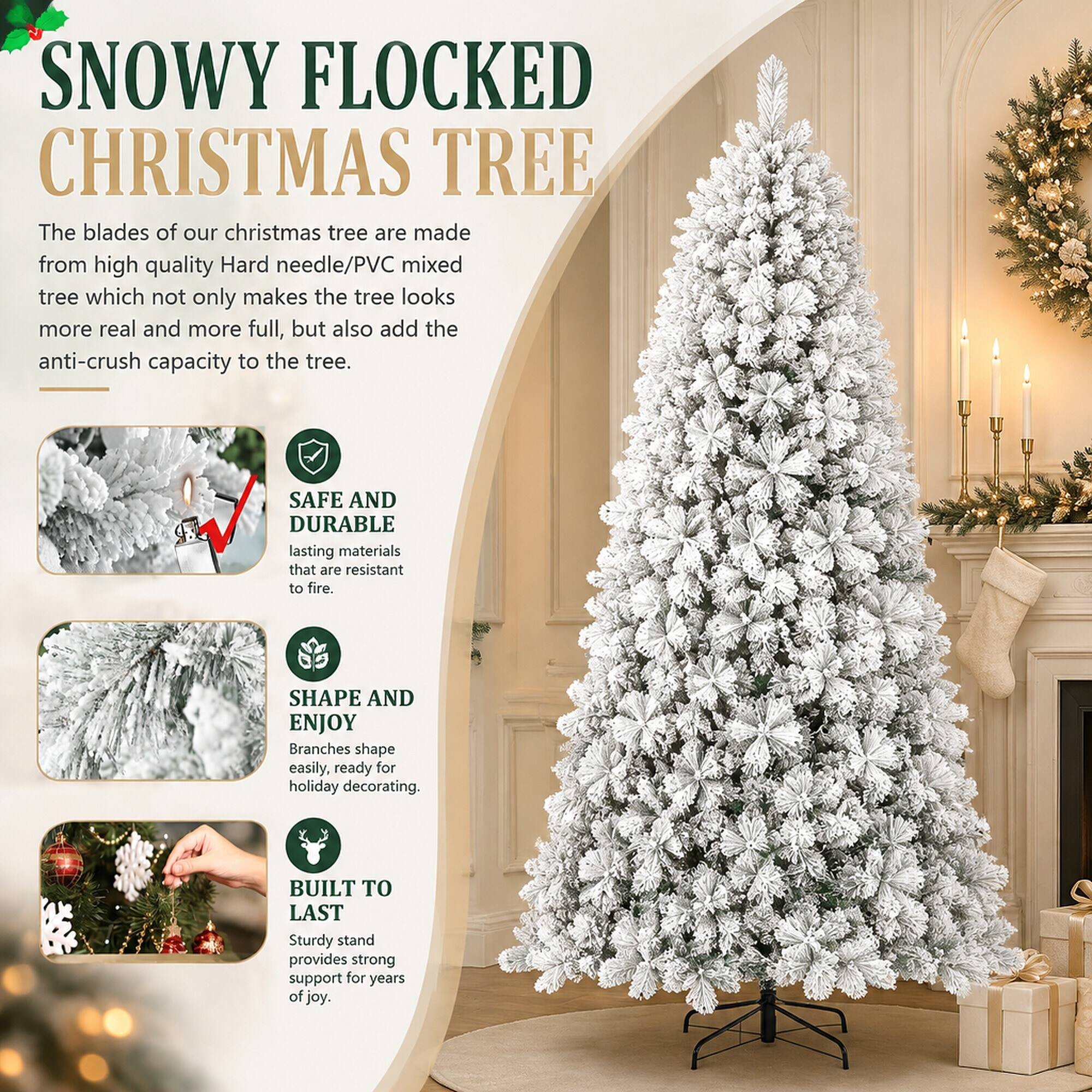 SNOWY FLOCKED CHRISTMAS TREE

The blades of our christmas tree are made from high quality Hard needle/PVC mixed tree which not only makes the tree looks more real and more full, but also add the anti-crush capacity to the tree.

SAFE AND DURABLE
lasting materials that are resistant to fire.

SHAPE AND ENJOY
Branches shape easily, ready for holiday decorating.

BUILT TO LAST
Sturdy stand provides strong support for years of joy.