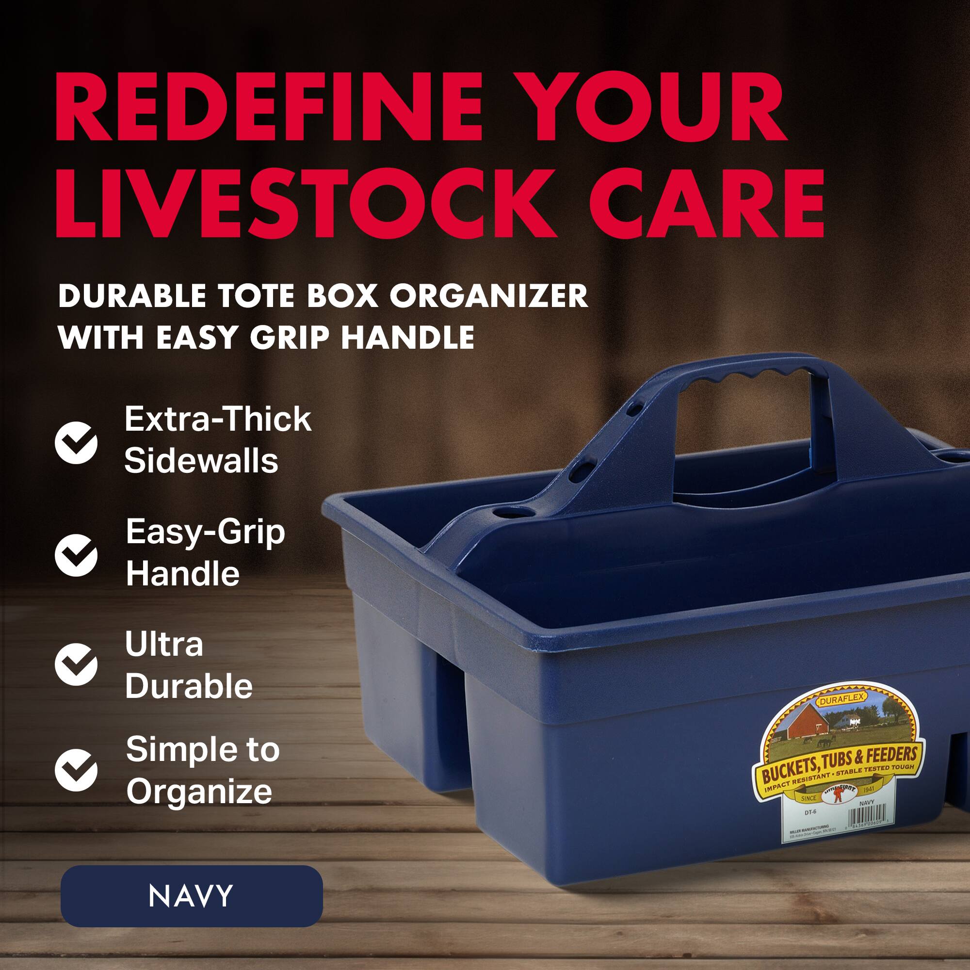 REDEFINE YOUR LIVESTOCK CARE

DURABLE TOTE BOX ORGANIZER WITH EASY GRIP HANDLE

- Extra-Thick Sidewalls
- Easy-Grip Handle
- Ultra Durable
- Simple to Organize

NAVY