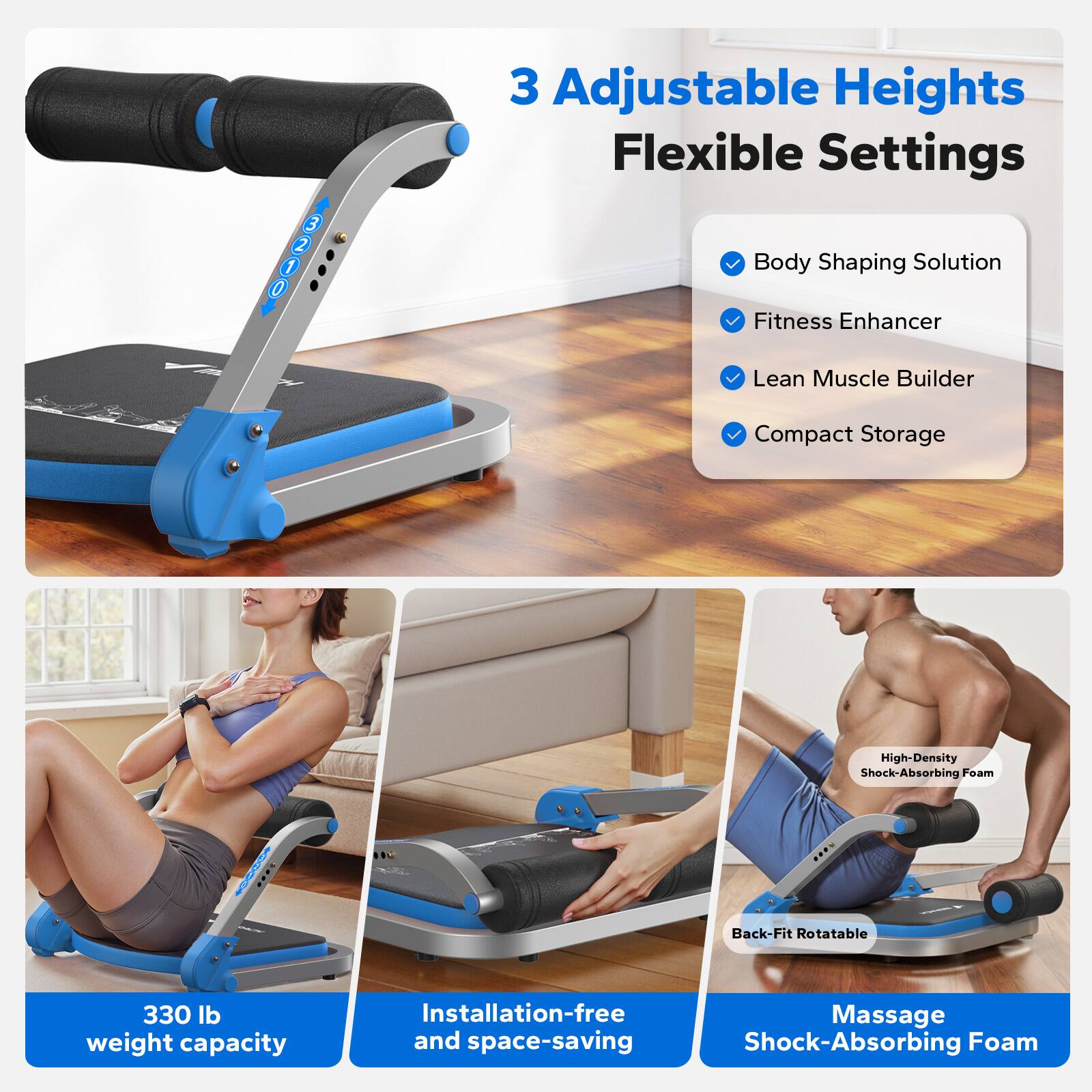3 Adjustable Heights  
Flexible Settings  

Body Shaping Solution  
Fitness Enhancer  
Lean Muscle Builder  
Compact Storage  

330 lb weight capacity  

Installation-free and space-saving  

Back-Fit Rotatable  

High-Density Shock-Absorbing Foam  

Massage Shock-Absorbing Foam