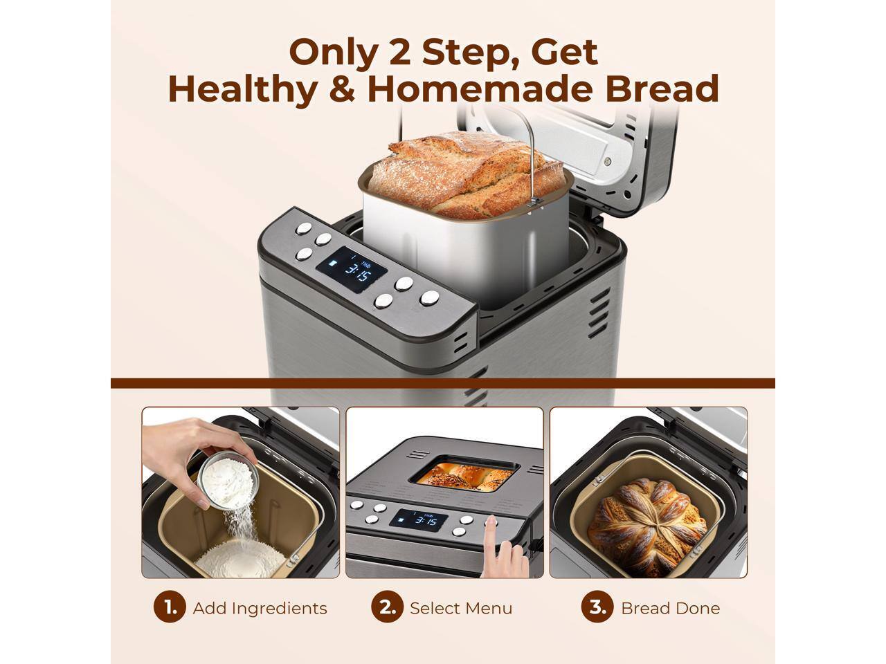 Only 2 Step, Get Healthy & Homemade Bread

1. Add Ingredients
2. Select Menu
3. Bread Done