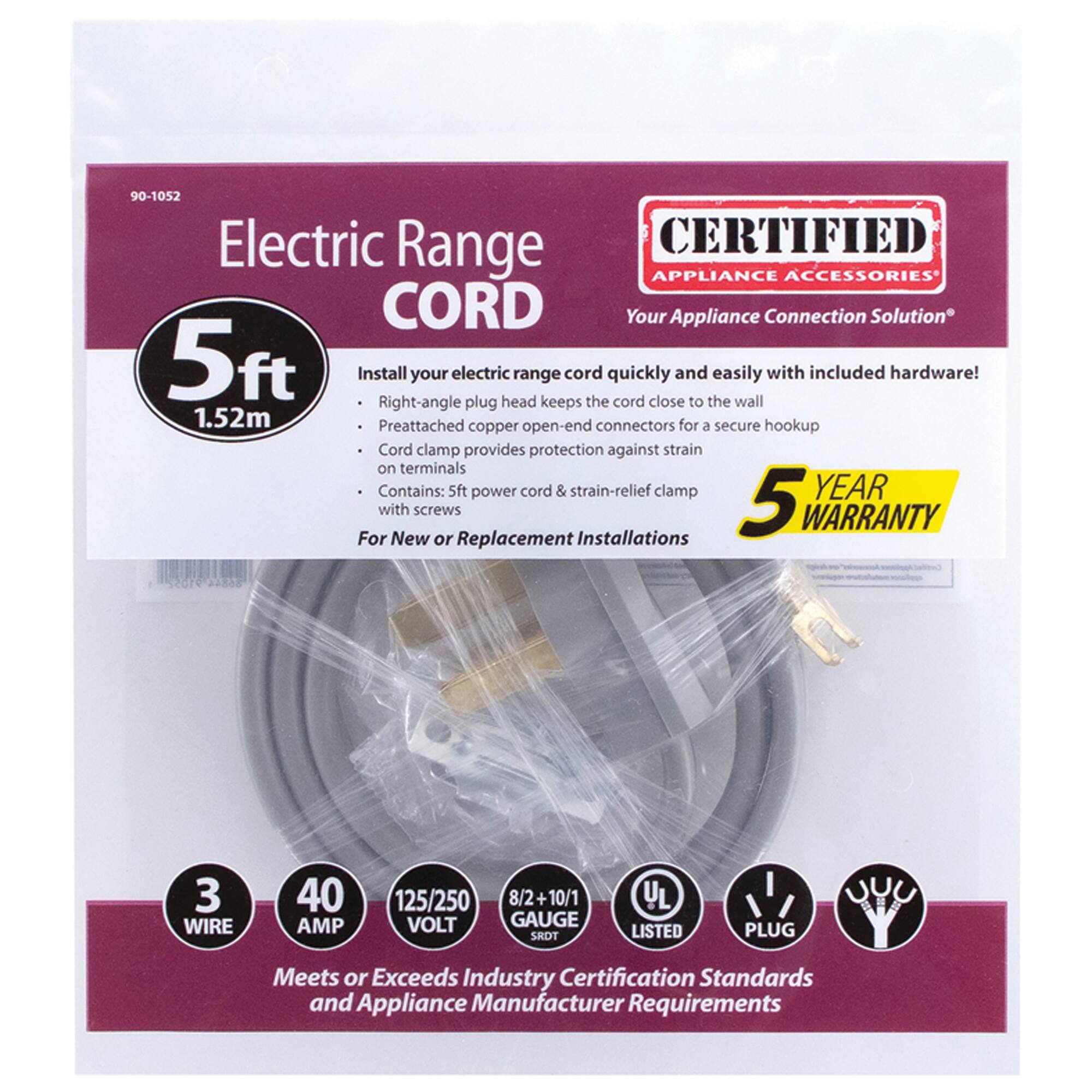 90-1052 Electric Range CORD

CERTIFIED APPLIANCE ACCESSORIES

Your Appliance Connection Solution

5ft (1.52m)

Install your electric range cord quickly and easily with included hardware! 
- Right-angle plug head keeps the cord close to the wall
- Preattached copper open-end connectors for a secure hookup
- Cord clamp provides protection against strain on terminals
- Contains: 5ft power cord & strain-relief clamp

5 YEAR WARRANTY

For New or Replacement Installations

3 WIRE
40 AMP
125/250 VOLT
8/2+10/1 GAUGE

UL LISTED
PLUG

Meets or Exceeds Industry Certification Standards and Appliance Manufacturer Requirements