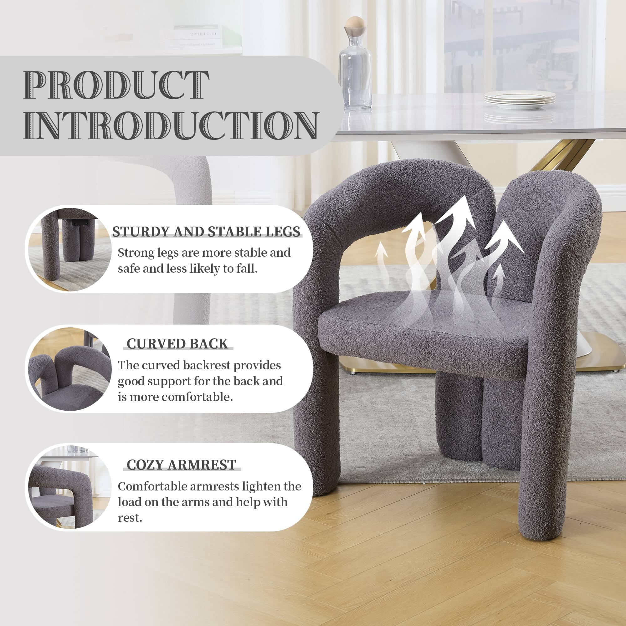 PRODUCT INTRODUCTION

STURDY AND STABLE LEGS  
Strong legs are more stable and safe and less likely to fall.

CURVED BACK  
The curved backrest provides good support for the back and is more comfortable.

COZY ARMREST  
Comfortable armrests lighten the load on the arms and help with rest.