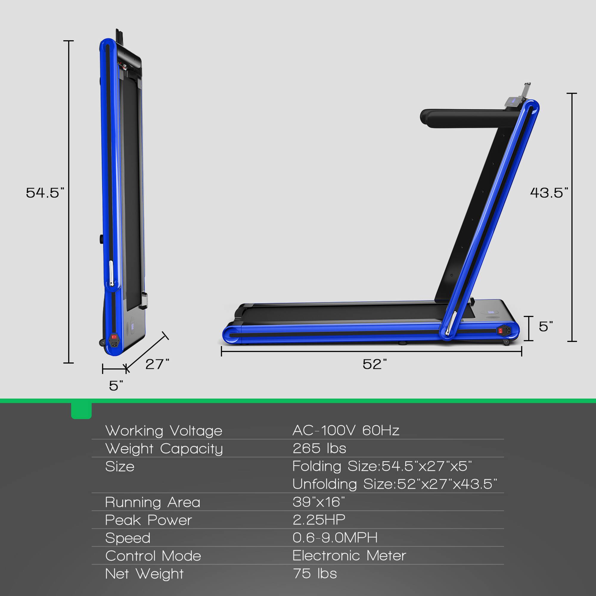 - Working Voltage: AC-100V 60Hz
- Weight Capacity: 265 lbs
- Size: 
  - Folding Size: 54.5" x 27" x 5"
  - Unfolding Size: 52" x 27" x 43.5"
- Running Area: 39" x 16"
- Peak Power: 2.25HP
- Speed: 0.6-9.0MPH
- Control Mode: Electronic Meter
- Net Weight: 75 lbs