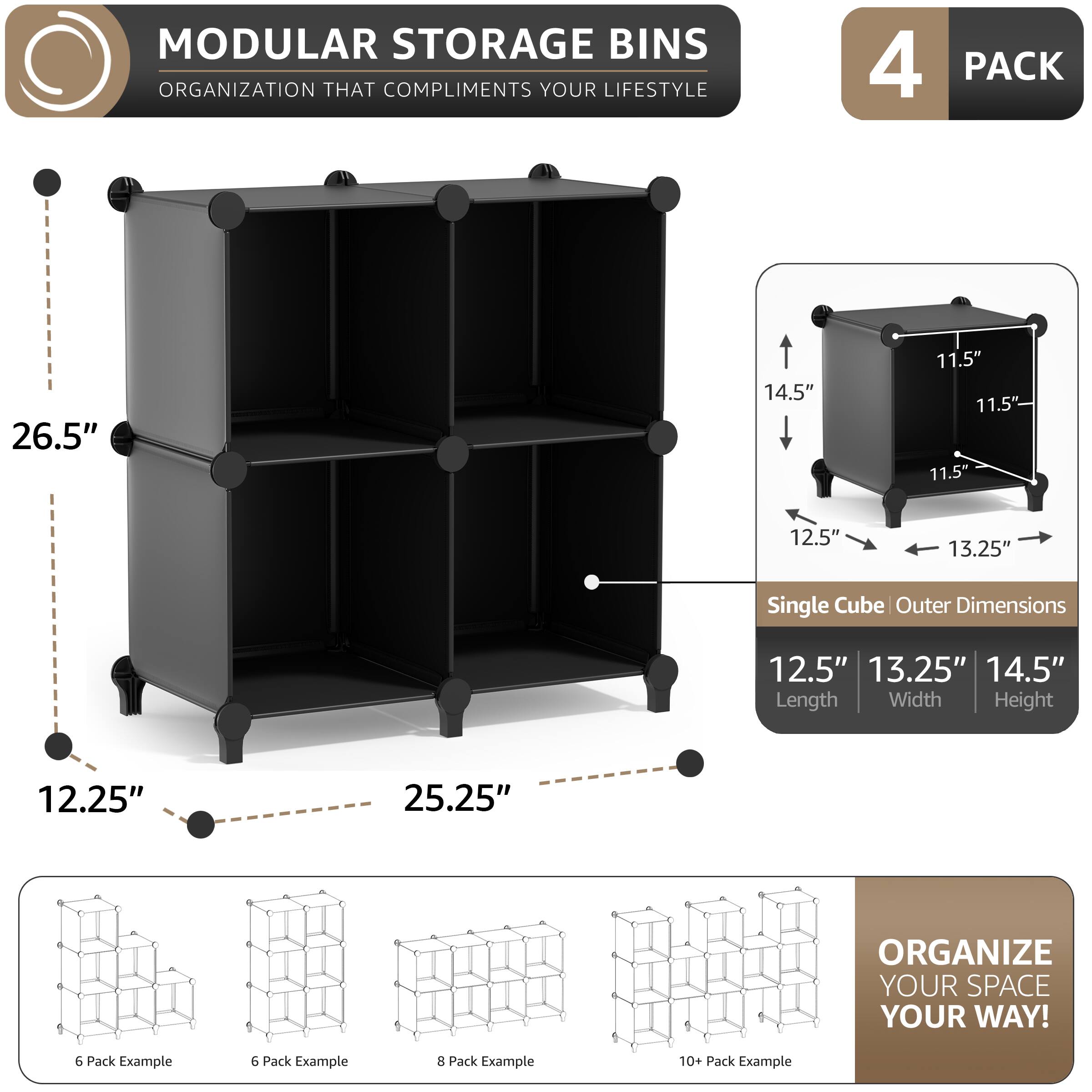 MODULAR STORAGE BINS  
ORGANIZATION THAT COMPLIMENTS YOUR LIFESTYLE  

4 PACK  

Single Cube Outer Dimensions  
12.5" Length  
13.25" Width  
14.5" Height  

26.5"  
12.25"  
25.25"  

11.5"  
11.5"  
11.5"  
13.25"  

ORGANIZE YOUR SPACE YOUR WAY!  

6 Pack Example  
6 Pack Example  
8 Pack Example  
10+ Pack Example