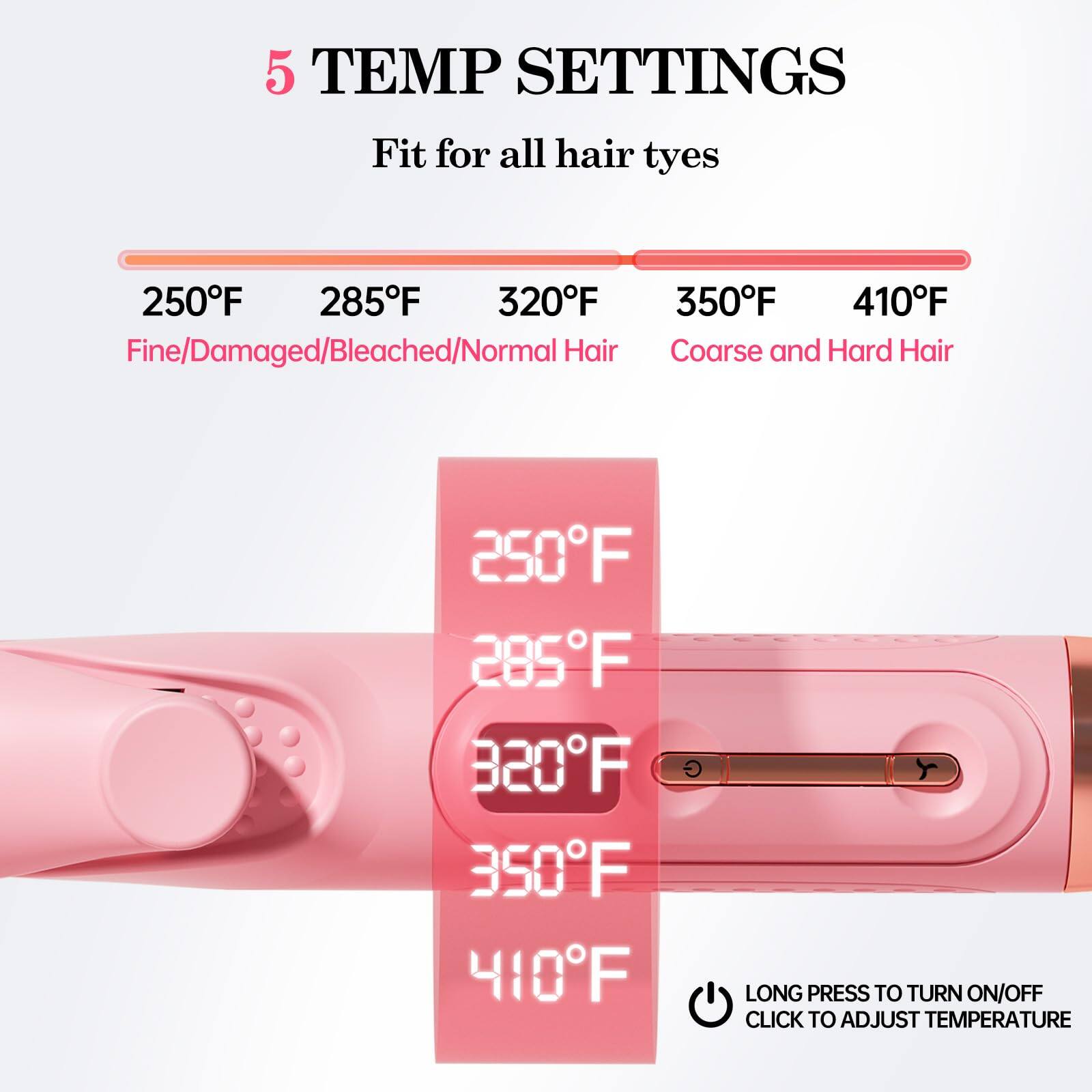 5 TEMP SETTINGS  
Fit for all hair types  

250°F  
285°F  
320°F  
350°F  
410°F  

Fine/Damaged/Bleached/Normal Hair  
Coarse and Hard Hair  

250°F  
285°F  
320°F  
350°F  
410°F  

LONG PRESS TO TURN ON/OFF  
CLICK TO ADJUST TEMPERATURE